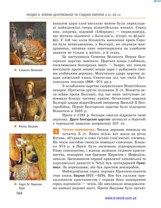 164
Розділ V. КРАЇНИ ЦЕНТРАЛЬНОЇ ТА СХІДНОЇ ЄВРОПИ в X—XV ст.
наказом царя слов’янською мовою були перекладе-
ні найвідоміші твори візантійських вчених. Серед
них, зокрема, відомий «Ізборник»  — енциклопедія,
що містила відомості з  богослов’я, історії та філосо-
фії. У  той час коли більшість населення країн Євро-
пи була неписьменною, у  Болгарії, як свідчили ман-
дрівники, читання книг перетворилося на улюблене
заняття не тільки в  містах, а  й селах.
За наступників Симеона Великого Перше Бол-
гарське царство занепало. Царська влада слабшала,
посилювалася болгарська знать  — бояри, які почали
виступати проти міцної влади царя і  руйнувати свої-
ми усобицями державу. Могутнього удару царству за-
вдав київський князь Святослав під час своїх Бал-
канських походів (968—971  рр.).
З ослаблення царства скористалася Візантійська
імперія. Протягом другої половини X ст. Візантія ве-
ла війни проти Болгарії, під час яких поступово за-
воювала більшу частину країни. Остаточної поразки
Болгарії завдав візантійський імператор Василій II Бол-
гаробійця. Перше Болгарське царство було підкорене
Візантією в  1018  р.
Проте в  1185  р. болгари змогли відродити свою
державу. Друге Болгарське царство загинуло в  боротьбі
з  турецькою навалою наприкінці XIV ст.
3
Чеське королівство. Чеська держава виникла на
початку X  ст. Князі чехів, які жили на річці
Влтава, об’єднали в  союз сусідні слов’янські племена.
На чехів постійно тиснули німецькі єпископи. Близь-
ко 973  р. в  Празі було засновано підпорядковане
Риму єпископство, і відтоді залишки східного христи-
янства, поширені там братами Кирилом і  Мефодієм,
зникли. Засновником першої правлячої князівської та
королівської династії в  Чехії був легендарний Прже-
мисл. За переказами, він був простим землеробом.
Найвідомішим серед перших Пржемисловичів
став князь Вацлав (921—929). Він був палким при-
хильником християнства і  сприяв його поширенню
серед язичників — чехів. Це викликало незадоволен-
ня давньої родової знаті. Проти Вацлава було органі-
„„ Симеон Великий
„„ Карл IV Люксем­
бург
„„ Князь Вацлав
www.e-ranok.com.ua
 