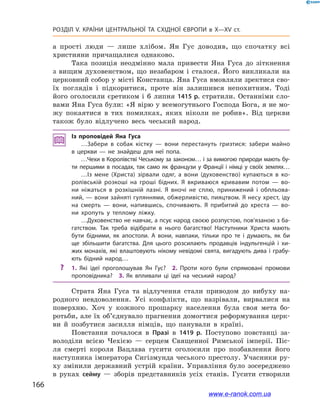 166
Розділ V. КРАЇНИ ЦЕНТРАЛЬНОЇ ТА СХІДНОЇ ЄВРОПИ в X—XV ст.
а  прості люди  — лише хлібом. Ян Гус доводив, що спочатку всі
християни причащалися однаково.
Така позиція неодмінно мала привести Яна Гуса до зіткнення
з  вищим духовенством, що незабаром і  сталося. Його викликали на
церковний собор у місті Констанца. Яна Гуса вмовляли зректися сво-
їх поглядів і  підкоритися, проте він залишився непохитним. Тоді
його оголосили єретиком і  6  липня 1415 р. стратили. Останніми сло-
вами Яна Гуса були: «Я вірю у всемогутнього Господа Бога, я не мо-
жу покаятися в  тих помилках, яких ніколи не робив». Від церкви
також було відлучено весь чеський народ.
Із проповідей Яна Гуса
…Забери в  собак кістку  — вони перестануть гризтися: забери майно
в  церкви  — не знайдеш для неї попа.
…Чехи в Королівстві Чеському за законом… і за вимогою природи мають бу­
ти першими в посадах, так само як французи у Франції і німці у своїх землях…
…Із мене (Христа) зірвали одяг, а  вони (духовенство) купаються в  ко­
ролівській розкоші на гроші бідних. Я  вкриваюся кривавим потом  — во­
ни ніжаться в  розкішній лазні. Я  вночі не сплю, принижений і  обпльова­
ний, — вони зайняті гуляннями, обжерливістю, пияцтвом. Я несу хрест, іду
на смерть  — вони, напившись, спочивають. Я  прибитий до хреста  — во­
ни хропуть у  теплому ліжку.
…Духовенство не навчає, а псує народ своєю розпустою, пов’язаною з ба­
гатством. Так треба відібрати в  нього багатство! Наступники Христа мають
бути бідними, як апостоли. А  вони, навпаки, тільки про те і  думають, як би
ще збільшити багатства. Для цього розсилають продавців індульгенцій і  хи­
жих монахів, які влаштовують нікому невідомі свята, вигадують дива і  грабу­
ють бідний народ…
?? 1.  Які ідеї проголошував Ян Гус? 2.  Проти кого були спрямовані промови
проповідника? 3.  Як впливали ці ідеї на чеський народ?
Страта Яна Гуса та відлучення стали приводом до вибуху на-
родного невдоволення. Усі конфлікти, що назрівали, вирвалися на
поверхню. Хоч у  кожного прошарку населення була своя мета бо-
ротьби, але їх об’єднувало прагнення домогтися реформування церк-
ви й  позбутися засилля німців, що панували в  країні.
Повстання почалося в  Празі в  1419  р. Поступово повстанці за-
володіли всією Чехією  — серцем Священної Римської імперії. Піс-
ля смерті короля Вацлава гусити оголосили про позбавлення його
наступника імператора Сигізмунда чеського престолу. Учасники ру-
ху змінили державний устрій країни. Управління було зосереджено
в  руках сейму  — зборів представників усіх станів. Гусити створили
www.e-ranok.com.ua
 