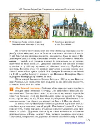 179
§ 17. Північно-Східна Русь. Утворення та зміцнення Московської держави
На початку свого правління всі сили Всеволод спрямував на бо-
ротьбу проти боярства, яке не бажало посилення князівської влади.
У цій боротьбі він спирався на міста і дворянство. Саме за нього у Во-
лодимиро-Суздальському князівстві почала збільшуватися кількість
дворян  — людей, які служили князеві й  отримували за це землю,
прибутки та інші привілеї. Дворяни обіймали всі основні посади
в  князівстві: у  війську, судочинстві, збиранні податків. Приборкав-
ши бояр, Всеволод став усе частіше втручатися в  справи інших кня-
зівств і вести війни проти сусідів. Він підкорив Рязанське князівство
і  в 1183  р. здобув блискучу перемогу над Волзькою Булгарією. Проте
підкорити Новгородську землю не зміг.
Після смерті Всеволода Велике Гніздо в  1212  р. єдине Володи-
миро-Суздальське князівство було поділене на сім окремих князівств,
а  згодом розпалося на уділи.
2
«Пан Великий Новгород». Особливе місце серед руських князівств
посідав «Пан Великий Новгород», як шанобливо називали йо-
го сучасники. Новгородські землі охоплювали величезну територію
Північно-Західної Русі: від Балтійського моря на заході до Ураль-
ських гір на сході та від Білого моря й  узбережжя Північного Льо-
довитого океану на півночі до межиріччя Волги й  Оки на півдні.
Із давніх часів у Новгороді склався відмінний від інших земель-
князівств суспільно-політичний устрій. Князівської династії в Новго-
роді не було. Князь передусім очолював військову дружину, яку при-
водив із собою. Дружина князя була лише невеликою частиною
новгородського війська, основну його частину складало ополчення.
Тому князі, спираючись на дружину, не могли захопити владу в місті.
„„ Розорення Києва князем Андрієм
Боголюбським. Мініатюра з літопису
„„ Князівська резиденція
в  селі Боголюбове
www.e-ranok.com.ua
 