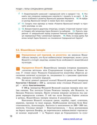18
РОЗДІЛ І. ПЕРШІ СЕРЕДНЬОВІЧНІ ДЕРЖАВИ﻿
** 7.  Охарактеризуйте римський і варварський світи в середині I тис.  8.  Роз­
кажіть про утворення варварських королівств і покажіть їх на карті.  9.  Ви­
значте особливості розвитку Франкської держави Меровінгів.  10. Як відбув­
ся розпад Франкської імперії та якими були його наслідки?
 11.  Складіть план відповіді за темою «Розвиток Франкської імперії» та підго­
туйте розповідь за ним.
 12. Використовуючи додаткову літературу, складіть історичний портрет коро­
ля Хлодвіга або імператора Карла Великого (за вибором).  13. Поясніть твер­
дження: «У завершальний період існування Римської імперії відбувався про­
цес варваризації Риму і романізації варварів».  14. Яким, на вашу думку, був
вплив імперії Карла Великого на становлення Середньовічної Європи?
§ 2. Візантійська імперія

Опрацювавши цей параграф, ви дізнаєтесь: як виникла Візан-
тійська імперія; хто були наймогутніші імператори; якою є роль
Візантії в історії людства; якими були особливості візантійської
культури.
1
Народження Візантії. Візантійську імперію історики називають
«золотим містком» між Стародавньою історією та Новим ча-
сом. У  «темні віки» Раннього Середньовіччя візантійці зберегли до-
сягнення античної культури та, поєднавши їх з  ідеалами християн-
ства, передали сусіднім народам.
На місці давньої грецької колонії Візантій римський імператор
Константин  І Великий у 330  р. заснував нову столицю Римської імпе-
рії  — місто Константинополь.
У 395 р. імператор Феодосій Великий поділив імперію між сво-
їми синами. Так постали Східна Римська імперія, або Візантія, та
Західна Римська імперія. Проте остання невдовзі загинула під уда-
рами варварських племен. У  той час коли Західна Європа лежала
в  руїнах, Візантійська імперія міцніла й  розквітала.
Населення Візантії складали греки, сирійці, євреї, єгиптяни,
вірмени, грузини та інші народи. Найбільшими містами були Кон-
стантинополь, Александрія, Антіохія із населенням по 200—300 тис.
жителів. Столиця імперії  — Константинополь  — була розташована
на березі протоки Босфор, де перетиналися найважливіші торговель-
ні шляхи: морський  — із Чорного моря до Середземного та сухо-
www.e-ranok.com.ua
 
