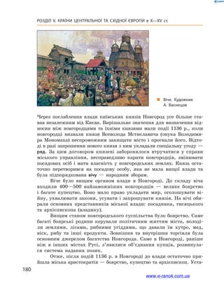 180
Розділ V. КРАЇНИ ЦЕНТРАЛЬНОЇ ТА СХІДНОЇ ЄВРОПИ в X—XV ст.
Через послаблення влади київських князів Новгород усе більше ста-
вав незалежним від Києва. Вирішальне значення для визначення від-
носин між новгородцями та їхніми князями мали події 1136  р., коли
новгородці визнали князя Всеволода Мстиславича (онука Володими-
ра Мономаха) неспроможним захищати місто і прогнали його. Відто-
ді в разі запрошення нового князя з ним укладали спеціальну угоду —
ряд. За цим договором князеві заборонялося втручатися у справи
міського управління, несправедливо карати новгородців, змінювати
посадових осіб і мати власність у новгородських землях. Князь оста-
точно перетворився на посадову особу, яка не мала вищої влади та
була підпорядкована вічу  — народним зборам.
Віче було вищим органом влади в Новгороді. До складу віча
входили 400—500 найзаможніших новгородців — велике боярство
і  багате купецтво. Воно мало право укладати мир, оголошувати ві-
йну, ухвалювати закони, усувати і запрошувати князів. На вічі оби-
рали основних представників міської влади: посадника, тисяцького
та архієпископа (владику).
Вищим станом новгородського суспільства було боярство. Саме
багаті боярські родини керували політичним життям міста, володі-
ли землями, лісами, рибними угіддями, що давали їм хутро, мед,
віск, рибу та інші продукти. Зовнішня та внутрішня торгівля була
основним джерелом багатства Новгорода. Саме в Новгороді, раніше
ніж в інших містах Русі, з’явилися об’єднання купців, розвинула-
ся система надання позик.
Отже, після подій 1136 р. в Новгороді до влади остаточно при-
йшла міська аристократія — боярство, купецтво та архієпископ. Уста-
„„ Віче. Художник
А. Васнецов
www.e-ranok.com.ua
 