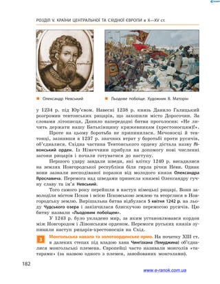 182
Розділ V. КРАЇНИ ЦЕНТРАЛЬНОЇ ТА СХІДНОЇ ЄВРОПИ в X—XV ст.
у 1234  р. під Юр’євом. Навесні 1238  р. князь Данило Галицький
розгромив тевтонських рицарів, що захопили місто Дорогочин. За
словами літописця, Данило напередодні битви проголосив: «Не ли-
чить держати нашу Батьківщину крижевникам (хрестоносцям)!».
Проте на цьому боротьба не припинилася. Мечоносці й  тев-
тонці, зазнавши в  1237  р. значних втрат у  боротьбі проти русичів,
об’єдналися. Східна частина Тевтонського ордену дістала назву Лі-
вонський орден. Із Німеччини прибули на допомогу нові численні
загони рицарів і  почали готуватися до наступу.
Першого удару завдали шведи, які влітку 1240  р. висадилися
на землях Новгородської республіки біля гирла річки Неви. Однак
вони зазнали несподіваної поразки від молодого князя Олександра
Ярославича. Перемога над шведами принесла князеві Олександру гуч-
ну славу та ім’я Невський.
Того самого року перейшли в наступ німецькі рицарі. Вони за-
володіли містом Псков і всією Псковською землею та вторглися в Нов-
городську землю. Вирішальна битва відбулася 5 квітня 1242 р. на льо-
ду Чудського озера і  закінчилася блискучою перемогою русичів. Цю
битву назвали «Льодовим побоїщем».
У  1243  р. було укладено мир, за яким установлювався кордон
між Новгородом і Лівонським орденом. Перемоги руських князів зу-
пинили наступ рицарів-хрестоносців на Схід.
3
Монгольська навала та золотоординське ярмо. На початку XIII ст.
в  далеких степах під владою хана Чингізхана (Темуджина) об’єд­на­
лися монгольські племена. Європейці часто називали монголів «та-
тарами» (за назвою одного з  племен, завойованих монголами).
„„ Олександр Невський „„ Льодове побоїще. Художник В. Маторін
www.e-ranok.com.ua
 
