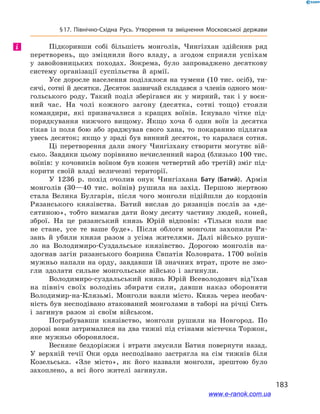 183
§ 17. Північно-Східна Русь. Утворення та зміцнення Московської держави
Підкоривши собі більшість монголів, Чингізхан здійснив ряд
перетворень, що зміцнили його владу, а  згодом сприяли успіхам
у  завойовницьких походах. Зокрема, було запроваджено десяткову
систему організації суспільства й  армії.
Усе доросле населення поділялося на тумени (10 тис. осіб), ти-
сячі, сотні й десятки. Десяток зазвичай складався з членів одного мон-
гольського роду. Такий поділ зберігався як у  мирний, так і  у  воєн-
ний час. На чолі кожного загону (десятка, сотні тощо) стояли
командири, які призначалися з  кращих воїнів. Існувало чітке під-
порядкування нижчого вищому. Якщо хоча б  один воїн із десятка
тікав із поля бою або зраджував свого хана, то покаранню підлягав
увесь десяток; якщо у  зраді був винний десяток, то каралася сотня.
Ці перетворення дали змогу Чингізхану створити могутнє вій-
сько. Завдяки цьому порівняно нечисленний народ (близько 100 тис.
воїнів: у кочовиків воїном був кожен четвертий або третій) зміг під-
корити своїй владі величезні території.
У 1236  р. похід очолив онук Чингізхана Бату (Батий). Армія
монголів (30—40  тис. воїнів) рушила на захід. Першою жертвою
стала Велика Булгарія, після чого монголи підійшли до кордонів
Рязанського князівства. Батий вислав до рязанців послів за «де-
сятиною», тобто вимагав дати йому десяту частину людей, коней,
зброї. На це рязанський князь Юрій відповів: «Тільки коли нас
не стане, усе те ваше буде». Після облоги монголи захопили Ря-
зань й  убили князя разом з  усіма жителями. Далі військо руши-
ло на Володимиро-Суздальське князівство. Дорогою монголів на-
здогнав загін рязанського боярина Євпатія Коловрата. 1700  воїнів
мужньо напали на орду, завдавши їй значних втрат, проте не змо-
гли здолати сильне монгольське військо і  загинули.
Володимиро-суздальський князь Юрій Всеволодович від’їхав
на північ своїх володінь збирати сили, давши наказ обороняти
Володимир-на-Клязьмі. Монголи взяли місто. Князь через необач-
ність був несподівано атакований монголами в таборі на річці Сить
і  загинув разом зі своїм військом.
Пограбувавши князівство, монголи рушили на Новгород. По
дорозі вони затрималися на два тижні під стінами містечка Торжок,
яке мужньо оборонялося.
Весняне бездоріжжя і  втрати змусили Батия повернути назад.
У  верхній течії Оки орда несподівано застрягла на сім тижнів біля
Козельська. «Зле місто», як його назвали монголи, зрештою було
захоплено, а  всі його жителі загинули.
і
www.e-ranok.com.ua
 