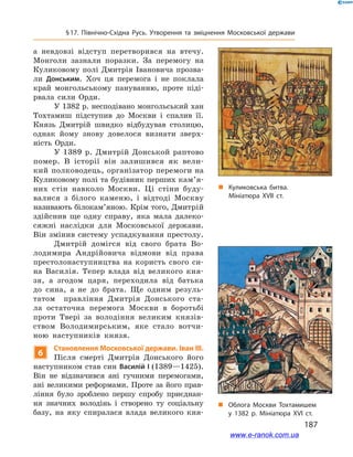187
§ 17. Північно-Східна Русь. Утворення та зміцнення Московської держави
а невдовзі відступ перетворився на втечу.
Монголи зазнали поразки. За перемогу на
Куликовому полі Дмитрія Івановича прозва-
ли Донським. Хоч ця перемога і  не поклала
край монгольському пануванню, проте піді-
рвала сили Орди.
У 1382 р. несподівано монгольський хан
Тохтамиш підступив до Москви і  спалив її.
Князь Дмитрій швидко відбудував столицю,
однак йому знову довелося визнати зверх-
ність Орди.
У  1389  р. Дмитрій Донськой раптово
помер. В  історії він залишився як вели-
кий полководець, організатор перемоги на
Куликовому полі та будівник перших кам’я­
них стін навколо Москви. Ці стіни буду-
валися з  білого каменю, і  відтоді Москву
називають білокам’яною. Крім того, Дмитрій
здійснив ще одну справу, яка мала далеко-
сяжні наслідки для Московської держави.
Він змінив систему успадкування престолу.
Дмитрій домігся від свого брата Во-
лодимира Андрійовича відмови від права
престолонаступництва на користь свого си-
на Василія. Тепер влада від великого кня-
зя, а  згодом царя, переходила від батька
до сина, а  не до брата. Ще одним резуль-
татом правління Дмитрія Донського ста-
ла остаточна перемога Москви в  боротьбі
проти Твері за володіння великим князів-
ством Володимирським, яке стало вотчи-
ною наступників князя.
6
Становлення Московської держави. Іван ІІІ.
Після смерті Дмитрія Донського його
наступником став син Василій I (1389—1425).
Він не відзначився ані гучними перемогами,
ані великими реформами. Проте за його прав-
ління було зроблено першу спробу приєднан-
ня значних володінь і  створено ту соціальну
базу, на яку спиралася влада великого кня-
„„ Куликовська битва.
Мініатюра ХVІІ ст.
„„ Облога Москви Тохтамишем
у 1382 р. Мініатюра ХVІ ст.
www.e-ranok.com.ua
 