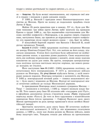 188
Розділ V. КРАЇНИ ЦЕНТРАЛЬНОЇ ТА СХІДНОЇ ЄВРОПИ в X—XV ст.
зя  — боярство. Це були великі землевласники, які отримали свої зем-
лі в  спадок і  походили з  родів удільних князів.
У 1393  р. Василій I  приєднав землі Нижньогородського кня-
зівства до Москви. Проте на шляху до подальших придбань стали
Литва й  Орда.
Майже 25  років правління вже в  новому, XV ст., були для Мо-
скви тяжкими: три війни проти Литви; набіг монголів під проводом
Едигея в  грудні 1408  р., що був надзвичайно спустошливим для Мо-
скви; постійні конфлікти з  Новгородом, а  на додаток смерть старшого
сина, наступника Івана, що призвела до відродження старого конфлік-
ту: хто правитиме після смерті великого князя  — син, брат чи небіж.
У  міжусобній боротьбі переміг син Василія І Василій II, який
дістав прізвисько Темний.
Василій ІІ (1425—1462) продовжив політику зміцнення Москви
як центру Північно-Східної Русі. Усі, хто зазіхав на його владу, під-
лягали знищенню. Успіхи його політики були забезпечені не особис-
тими рисами князя, а  вдалими діями радників. Свою недалекогляд-
ність він особливо переконливо виявив у заповіті, яким знову поділив
князівство на уділи для синів. На щастя, попередня централізатор-
ська політика пустила настільки могутнє коріння, що нового розпа-
ду володінь не сталося.
Його наступник Іван ІІІ (1462—1505) продовжив політику, за-
початковану його попередниками. У  1471  р. московське військо
рушило на Новгород. На річці Шелоні відбулася битва, у  якій новго-
родці зазнали поразки. Новгород потрапив у залежність від Москви.
У  1492  р. новгородський вічовий дзвін  — символ незалежності міс-
та — було знято і відвезено до Москви. Відтоді всі новгородські зем-
лі остаточно увійшли до складу Московської держави.
Із приєднанням Новгорода землі головного суперника Москви  —
Твері  — опинилися в  оточенні, і  1485  р. тверичі визнали владу Іва-
на ІІІ. Того самого року Іван ІІІ оголосив себе «государем усієї Русі»,
в  офіційних документах почала з’являтися назва «Росія» (грецький
переклад назви «Русь»). До того ж  його одруження з  візантійською
принцесою Зоєю (після хрещення  — Софією) Палеолог дало змогу
Москві претендувати на роль центру православ’я після загибелі Візан-
тійської імперії.
Зростаюча могутність дала змогу Івану ІІІ остаточно позбути-
ся монгольської залежності. У  1476  р. він відмовився сплачувати
данину, а  1480  р., коли хан Ахмед рушив на Москву військо, вивів
йому назустріч своє. Тиждень стояли два війська на протилежних
www.e-ranok.com.ua
 