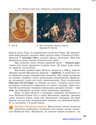 189
§ 17. Північно-Східна Русь. Утворення та зміцнення Московської держави
берегах річки Угри, не наважуючись розпочати битву. Це протисто-
яння монгольських і руських військ дістало назву «Стояння на Угрі».
Зрештою 11  листопада 1480  р. ханське військо відступило. Цей день
вважається датою падіння монгольського ярма.
При великому князі існував дорадчий орган  — Боярська дума,
членів якої князь призначав із-поміж знаті. До порад думи князі,
як правило, дослухалися.
Важливою справою Івана ІІІ було створення в  1497  р. першого
збірника законів Московської держави — Судебника. У ньому було чіт-
ко визначено владні повноваження посадових осіб, норми покарання
за злочини. Судебник також започаткував документальне оформлен-
ня залежності селян від їхніх землевласників. Було встановлено
Юріїв день (26 листопада), за тиждень до якого і  тиждень після якого
селянинові дозволялося переходити до нового господаря. Крім того,
Іван ІІІ започаткував створення центральних урядових установ — при-
казів, що відповідали за певні галузі управління державою.
Отже, за Івана ІІІ було в  основному завершено об’єднання зе-
мель Північно-Східної Русі в  єдину Московську державу, зміцнено
владу великого князя, який став іменуватися государем. На карті
Європи постала нова централізована держава, що розпочала бороть-
бу за панування у  Східній Європі.
7
Культура Московської держави. Монгольська навала остаточно
визначила розбіжність історичної долі різних частин колиш-
ньої Київської Русі. Відповідно, це значною мірою вплинуло і  на
„„ Іван ІІІ розриває ханську грамоту.
Художник М. Шустов
„„ Іван ІІІ
www.e-ranok.com.ua
 