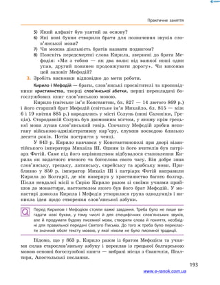 193
Практичне заняття
5)	 Який алфавіт був узятий за основу?
6)	 Які нові букви створили брати для позначення звуків сло­
в’янської мови?
7)	 Чи можна діяльність братів назвати подвигом?
8)	 Поясніть передсмертні слова Кирила, звернені до брата Ме-
фодія: «Ми з  тобою  — як два воли: від важкої ноші один
упав, другий повинен продовжувати дорогу». Чи виконав
цей заповіт Мефодій?
	3.	Зробіть висновки відповідно до  мети роботи.
Кирило і Мефодій — брати, слов’янські просвітителі та проповід-
ники християнства, творці слов’янської абетки, перші перекладачі бо-
гослужбових книг слов’янською мовою.
Кирило (світське ім’я Константин, бл. 827 — 14 лютого 869 р.)
і його старший брат Мефодій (світське ім’я Михайло, бл. 815 — між
6 і 19 квітня 885 р.) народились у місті Солунь (нині Салоніки, Гре-
ція). Стародавній Солунь був двомовним містом, у якому крім грець-
кої мови лунав слов’янський говір. Спочатку Мефодій зробив непо-
гану військово-адміністративну кар’єру, служив воєводою близько
десяти років. Потім постригся у  ченці.
У 843  р. Кирило навчався у  Константинополі при дворі візан-
тійського імператора Михаїла III. Одним із його вчителів був патрі-
арх Фотій. Саме під його керівництвом відбувалося становлення Ки-
рила як видатного вченого та богослова свого часу. Він добре знав
слов’янську, грецьку, латинську, єврейську та арабську мови. При-
близно у  850  р. імператор Михаїл  III і  патріарх Фотій направили
Кирила до Болгарії, де він навернув у  християнство багато болгар.
Після невдалої місії в  Сирію Кирило разом зі своїми учнями прий-
шов до монастиря, настоятелем якого був його брат Мефодій. У  мо-
настирі довкола Кирила і Мефодія утворилася група однодумців і ви-
никла ідея щодо створення слов’янської азбуки.
Перед Кирилом і  Мефодієм стояли важкі завдання. Треба було не лише ви­
гадати нові букви, у  тому числі й  для специфічних слов’ян­ських звуків,
але  й  продумати будову писемної мови, створити слова й  поняття, необхід­
ні для правильної передачі Святого Письма. До того ж треба було переклас­
ти значний обсяг тексту мовою, у  якої ніколи не було писемної традиції.
Відомо, що у  863  р. Кирило разом із братом Мефодієм та учня-
ми склав старослов’янську азбуку і  переклав із грецької болгарською
мовою основні богослужбові книги — вибрані місця з Євангелія, Псал-
тиря, Апостольські послання.
www.e-ranok.com.ua
 