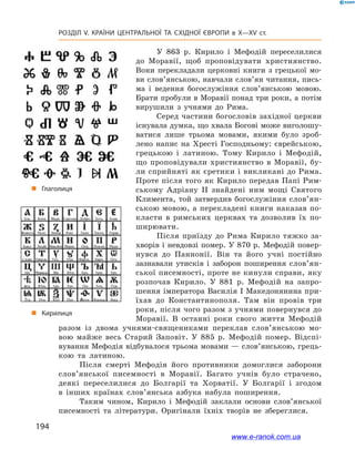 194
Розділ V. КРАЇНИ ЦЕНТРАЛЬНОЇ ТА СХІДНОЇ ЄВРОПИ в X—XV ст.
У 863  р. Кирило і  Мефодій переселилися
до Моравії, щоб проповідувати християнство.
Вони перекладали церковні книги з  грецької мо-
ви слов’янською, навчали слов’ян читання, пись-
ма і  ведення богослужіння слов’янською мовою.
Брати пробули в Моравії понад три роки, а потім
вирушили з  учнями до Рима.
Серед частини богословів західної церкви
існувала думка, що хвала Богові може виголошу-
ватися лише трьома мовами, якими було зроб­
лено напис на Хресті Господньому: єврейською,
грецькою і  латиною. Тому Кирило і  Мефодій,
що проповідували християнство в  Моравії, бу-
ли сприйняті як єретики і викликані до Рима.
Проте після того як Кирило передав Папі Рим-
ському Адріану  II знайдені ним мощі Святого
Климента, той затвердив богослужіння сло­в’ян­
ською мовою, а перекладені книги наказав по-
класти в  римських церквах та дозволив їх по-
ширювати.
Після приїзду до Рима Кирило тяжко за-
хворів і невдовзі помер. У 870 р. Мефодій повер-
нувся до Паннонії. Він та його учні постійно
зазнавали утисків і  заборон поширення сло­в’ян­
ської писемності, проте не кинули справи, яку
розпочав Кирило. У  881  р. Мефодій на запро-
шення імператора Василія I Македонянина при-
їхав до Константинополя. Там він провів три
роки, після чого разом з учнями повернувся до
Моравії. В  останні роки свого життя Мефодій
разом із двома учнями-священиками переклав слов’янською мо-
вою майже весь Старий Заповіт. У  885  р. Мефодій помер. Відспі-
вування Мефодія відбувалося трьома мовами — слов’янською, грець-
кою та латиною.
Після смерті Мефодія його противники домоглися заборони
сло­в’янської писемності в  Моравії. Багато учнів було страчено,
деякі переселилися до Болгарії та Хорватії. У  Болгарії і  згодом
в  інших країнах слов’янська азбука набула поширення.
Таким чином, Кирило і  Мефодій заклали основи слов’янської
писемності та літератури. Оригінали їхніх творів не збереглися.
„„ Кирилиця
„„ Глаголиця
www.e-ranok.com.ua
 