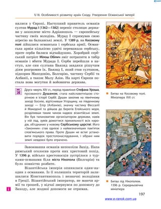 197
§ 18. Особливості розвитку країн Сходу. Утворення Османської імперії
нилися у  Європі. Наступний правитель османів
султан Мурад I (1362—1382) переніс столицю держа-
ви у  захоплене місто Адріанополь  — європейську
частину своїх володінь. Мурад I  спрямував свою
агресію на балканські землі. У 1389 р. на Косовому
полі зійшлися османська і  сербська армії. Осман-
ська армія кількісно удвічі переважала сербську,
проте серби билися відчайдушно. Хоробрий серб-
ський патріот Мілош Обілич зміг потрапити в табір
османів і  вбити Мурада I. Серби перейшли в  на-
ступ, але син султана Баязид завдяки рішучим
діям розгромив їх. Баязид I, який став султаном,
підкорив Македонію, Болгарію, частину Сербії та
Албанії, а також Малу Азію. На карті Європи по-
стала нова могутня й  войовнича держава.
 Друга чверть XIV ст., період правління Стефана Уроша,
прозваного Душаном, стала найславетнішою сто­
рінкою в  історії Сербії. Душан захопив на північному
заході Боснію, відтіснивши Угорщину, на південному
заході  — Епір (Албанію), значну частину Фессалії
й  Македонії та дійшов до берегів Егейського моря,
розділивши таким чином надвоє візантійські землі.
Він був талановитим організатором держави, навів
у  ній лад, зумів домогтися прихильності всіх наро­
дів, об’єднаних у новому Сербському царстві. Його
«Законник» став однією з  найвизначніших пам’яток
слов’янського права. Проте Душан не встиг устано­
вити порядок престолонаслідування, і зібрані ним
землі невдовзі було втрачено.
Завоювання османів непокоїли Захід. Папа
римський оголосив проти них хрестовий похід.
У  1396  р. військо хрестоносців зустрілося з  тур-
ками-османами біля міста Нікопола (Болгарія) та
було пов­ністю розбите.
Візантійська імперія опинилася один-на-
один з османами. Із її колишніх територій зали-
шилися Константинополь і  незначні володіння
в Греції. Візантійський імператор, не маючи ар-
мії та грошей, у відчаї звернувся по допомогу до
Заходу, але жодної допомоги не отримав.і
„„ Битва під Нікополем.
1396 р. Середньовічна
мініатюра
„„ Битва на Косовому полі.
Мініатюра ХVІ ст.
www.e-ranok.com.ua
 