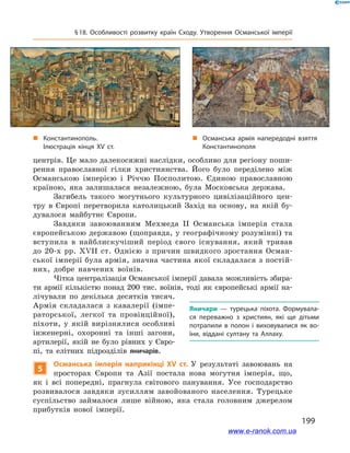 199
§ 18. Особливості розвитку країн Сходу. Утворення Османської імперії
центрів. Це мало далекосяжні наслідки, особливо для регіону поши-
рення православної гілки християнства. Його було переділено між
Османською імперією і  Річчю Посполитою. Єдиною православною
країною, яка залишалася незалежною, була Московська держава.
Загибель такого могутнього культурного цивілізаційного цен-
тру в  Європі перетворила католицький Захід на основу, на якій бу-
дувалося майбутнє Європи.
Завдяки завоюванням Мехмеда II Османська імперія стала
європейською державою (щоправда, у географічному розумінні) та
вступила в  найблискучіший період свого існування, який тривав
до 20-х  рр. XVII ст. Однією з  причин швидкого зростання Осман-
ської імперії була армія, значна частина якої складалася з постій-
них, добре навчених воїнів.
Чітка централізація Османської імперії давала можливість збира-
ти армії кількістю понад 200 тис. воїнів, тоді як європейські армії на-
лічували по декілька десятків тисяч.
Армія складалася з  кавалерії (імпе-
раторської, легкої та провінційної),
піхоти, у  якій вирізнялися особливі
інженерні, охоронні та інші загони,
артилерії, якій не було рівних у  Євро-
пі, та елітних підрозділів яничарів.
5
Османська імперія наприкінці ХV ст. У  результаті завоювань на
просторах Європи та Азії постала нова могутня імперія, що,
як і  всі попередні, прагнула світового панування. Усе господарство
розвивалося завдяки зусиллям завойованого населення. Турецьке
суспільство займалося лише війною, яка стала головним джерелом
прибутків нової імперії.
Яничари  — турецька піхота. Формувала­
ся переважно з  християн, які ще дітьми
потрапили в  полон і  виховувалися як во­
їни, віддані султану та Аллаху.
„„ Константинополь.
Ілюстрація кінця ХV ст.
„„ Османська армія напередодні взяття
Константинополя
www.e-ranok.com.ua
 