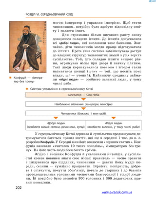 202
РОЗДІЛ VI. СЕРЕДНЬОВІЧНИЙ СХІД
могою імператор і  управляв імперією. Щоб стати
чиновником, потрібно було здобути відповідну осві-
ту і  скласти іспит.
Для отримання більш високого рангу знову
доводилося складати іспити. До іспитів допускалися
всі «добрі люди», які висловили таке бажання. Зви-
чайно, діти чиновників могли краще підготуватися
до іспитів. Проте така система забезпечувала доступ
до владних структур талановитих людей з усіх верств
суспільства. Той, хто складав іспити вищого рів-
ня, отримував місце при дворі й  значну платню.
Такі люди користувалися повагою і  згодом стали
називатися шенші (шень  — той, що носить пояс
влади, ші  — учений). Найнижчу сходинку займа-
ли «підлі люди»  — особисто залежні люди, у  тому
числі раби.
„„ Система управління в  середньовічному Китаї
Імператор — Син Неба
Найближче оточення (канцлери, міністри)
Чиновники (близько 1  млн осіб)
«Добрі люди»
(особисто вільні: селяни, ремісники, купці)
«Підлі люди»
(особисто залежні, у  тому числі раби)
У середньовічному Китаї держава й суспільство продовжували до-
тримуватися багатьох правил життя, які ще в  середині І  тис. до н. е.
розробив Конфуцій. У Середні віки його оголосили «першим святим». Кон-
фуція називали «вчителем 10  тисяч поколінь», «імператором без тро-
ну». На його честь зводилося багато храмів.
Згідно з вченням Конфуція й уявленнями китайців, у суспіль-
стві кожен повинен знати своє місце: правитель  — чесно правити
і  піклуватися про підданих, чиновники  — давати йому мудрі по-
ради, селяни  — сумлінно працювати. Вірність, покірність, добро-
та і  співчуття, почуття обов’язку, повага до старших і  до батьків
проголошувалися головними чеснотами благородної і  гідної люди-
ни. Їй потрібно було засвоїти 300  головних і  300  додаткових пра-
вил поведінки.
„„ Конфуцій — «імпера­
тор без трону»
www.e-ranok.com.ua
 