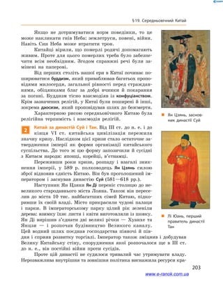 203
§ 19. Середньовічний Китай
Якщо не дотримуватися норм поведінки, то це
може накликати гнів Неба: землетруси, повені, війни.
Навіть Син Неба може втратити трон.
Китайці вірили, що померлі родичі допомагають
живим. Проте для цього померлих треба було забезпе-
чити всім необхідним. Згодом справжні речі були за-
мінені на паперові.
Від перших століть нашої ери в Китаї починає по-
ширюватися буддизм, який приваблював багатьох пропо-
відями милосердя, загальної рівності перед страждан-
нями, обіцянками благ за добрі вчинки й  покарання
за погані. Буддизм тісно взаємодіяв із конфуціанством.
Крім зазначених релігій, у Китаї були поширені й інші,
зокрема даосизм, який проповідував шлях до безсмертя.
Характерною рисою середньовічного Китаю була
релігійна терпимість і  взаємодія релігій.
2
Китай за династій Суй і Тан. Від ІІІ ст. до н. е. і до
кінця VI ст. китайська цивілізація пережила
значну кризу. Наслідком цієї кризи стало остаточне за-
твердження імперії як форми організації китайського
суспільства. До того ж  цю форму запозичили й  сусідні
з  Китаєм народи: японці, корейці, в’єтнамці.
Переживши роки кризи, розпаду і  взагалі зник-
нення імперії, у  589  р. полководець Ян Цзянь силою
зброї відновив єдність Китаю. Він був проголошений ім-
ператором і  заснував династію Суй (581—618 рр.).
Наступник Ян Цзяня Ян Ді переніс столицю до не-
великого стародавнього міста Лояна. Також він пересе-
лив до міста 10  тис. найбагатших сімей Китаю, підко-
ривши їх своїй владі. Місто прикрасили чудові палаци
і  парки. В  імператорському парку цілий рік зеленіли
дерева: взимку їхнє листя і квіти виготовляли із шовку.
Ян Ді вирішив з’єднати дві великі річки  — Хуанхе та
Янцзи  — і  розпочав будівництво Великого каналу.
Цей водний шлях поєднав господарства півночі й  пів-
дня і сприяв розвитку торгівлі. Імператор також зміцнив і добудував
Велику Китайську стіну, спорудження якої розпочалося ще в ІІІ ст.
до н. е., вів постійні війни проти сусідів.
Проте цій династії не судилося тривалий час утримувати владу.
Нерозважлива внутрішня та зовнішня політика виснажила ресурси кра-
„„ Ян Цзянь, заснов­
ник династії Суй
„„ Лі Юань, перший
правитель династії
Тан
www.e-ranok.com.ua
 