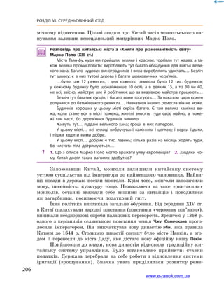 206
РОЗДІЛ VI. СЕРЕДНЬОВІЧНИЙ СХІД
мічному піднесенню. Цікаві згадки про Китай часів монгольського па-
нування залишив венеціанський мандрівник Марко Поло.
Розповідь про китайські міста з  «Книги про різноманітність світу»
Марко Поло (XIII ст.)
Місто Таян-фу, куди ми прийшли, велике і красиве, торгівля тут жвава, а та­
кож велика промисловість: виробляють тут багато обладунків для військ вели­
кого хана. Багато чудових виноградників і вина виробляють удосталь… Безліч
тут шовку: є  в них тутові дерева і  багато шовковичних черв’яків.
…було там 12  ремесел, і  для кожного ремесла було 12  тис. будинків;
у  кожному будинку було щонайменше 10  осіб, а  в деяких 15, а  то 30  чи 40,
не всі, звісно, майстри, але й робітники, що за вказівкою майстра працюють…
Безліч тут багатих купців, і багато вони торгують… За наказом царя кожен
долучався до батьківського ремесла… Навчатися іншого ремесла він не може.
Будинків хороших у  цьому місті скрізь багато. Є  там велика кам’яна ве­
жа; коли станеться в  місті пожежа, жителі зносять туди своє майно; а  поже­
жі там часті, бо дерев’яних будинків чимало.
Живуть тут… піддані великого хана; гроші в  них паперові.
У  цьому місті… всі вулиці вибрукувані камінням і  цеглою; і  верхи їздити,
і  пішки ходити ними добре.
У цьому місті… добрих 4  тис. лазень; кілька разів на місяць ходять туди,
бо чистоти тіла дотримуються…
?? 1. Що з описів Марко Поло могло вражати уяву європейців? 2. Завдяки чо­
му Китай досяг таких вагомих здобутків?
Завоювавши Китай, монголи залишили китайську систему
устрою суспільства від імператора до найменшого чиновника. Найви-
щі посади в  державі посіли монголи. Крім того, монголи запозичили
мову, писемність, культуру тощо. Незважаючи на таке «окитаєння»
монголів, останні вважали себе вищими за китайців і  поводилися
як загарбники, посилюючи податковий гніт.
Їхня політика викликала загальне обурення. Від середини XIV  ст.
в Китаї спалахували народні повстання (повстання «червоних по­в’я­зок»),
виникали неодноразові спроби палацових переворотів. Зрештою у 1368 р.
одного з  керівників селянського повстання ченця Чжу Юаньчжана прого-
лосили імператором. Він започаткував нову династію Мін, яка правила
Китаєм до 1644  р. Столицею династії спершу було місто Нанкін, а  зго-
дом її перенесли до міста Даду, яке дістало нову офіційну назву Пекін.
Прийшовши до влади, нова династія відновила традиційну ки-
тайську систему управління. Було встановлено прийнятні ставки
податків. Держава перебрала на себе роботи з  відновлення системи
іригації (зрошування). Значна увага приділялася розвит­ку реме-
www.e-ranok.com.ua
 