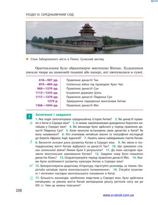 208
РОЗДІЛ VI. СЕРЕДНЬОВІЧНИЙ СХІД
Оригінальним було образотворче мистецтво Китаю. Художники
писали твори на шовковій тканині або папері, які змотувалися в сувої.
618—907 рр. Правління династії Тан
874—884 рр. Селянська війна під проводом Хуан Чао
960—1279 рр. Правління династії Сун
1115—1234 рр. Існування держави Цзінь
1117—1279 рр. Правління династії Південна Сун
1279 р. Завершення підкорення монголами Китаю
1368—1644 рр. Правління династії Мін
?
Запитання і  завдання
~~
1. Яка подія започаткувала середньовічну історію Китаю? 2. Які династії прави­
ли в Китаї в Середні віки? 3. Із якими завойовниками доводилося боротися ки­
тайцям у  Середні віки? 4.  Які винаходи були здійснені у  період правління ди­
настії Південна Сун? 5.  Коли монголи встановили свою династію в  Китаї? Як
вона називалася? 6.  Хто очолював китайські воєнні та географічні експедиції
до берегів Африки, Індії, Індонезії? 7. Назвіть імена найвідоміших поетів Китаю.
** 8. Визначте основні риси розвитку Китаю в Середні віки. 9. Які зміни в гос­
подарському житті Китаю відбулися за династії Тан? 10.  Що зумовило спа­
лах селянської війни? Якими були її результати? 11.  До яких наслідків при­
звело монгольське завоювання Китаю? 12.  Завдяки чому було повалено
династію Юань? 13. Охарактеризуйте період правління династії Мін. 14. Яки­
ми були особливості розвитку культури Китаю в  Середні віки?
 15. Використовуючи додаткову літературу, підготуйте розповідь за темою «Бо­
ротьба китайців проти монгольського поневолення». 16.  З’ясуйте позитив­
ні і  негативні наслідки монгольського панування в  Китаї.
 17.  Більшість винаходів, зроблених людством у  Середні віки, була здійснена
китайцями; за рівнем життя Китай випереджав решту регіонів світу аж до
XIХ ст. Чим це можна пояснити?
„„ Стіна Забороненого міста в Пекіні. Сучасний вигляд
www.e-ranok.com.ua
 