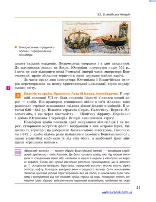21
§ 2. Візантійська імперія
захист східних кордонів. Полководець упорався і  з цим завданням.
До завоювання земель на Заході Юстиніан повернувся лише 552  р.,
і хоча не зміг відновити межі Римської імперії часів імператора Кон-
стантина, проте збільшив територію своєї держави майже вдвічі.
За часів правління імператора Юстиніана І  Візантійська імпе-
рія перетворилася на центр християнської цивілізації серед варвар-
ського світу.
3
Візантія та араби. Правління Льва ІІІ Ісавра. Іконоборство. У пер-
шій половині VII ст. біля кордонів Візантії з’явився новий во-
рог  — араби. Під прапором «священної війни в  ім’я Аллаха» вони
розпочали стрімке завоювання східних візантійських провінцій. Про-
тягом 636—642 рр. Візантія втратила Сирію, Палестину, Верхню Ме-
сопотамію, а  ще через півстоліття  — Північну Африку. Порівняно
з  добою Юстиніана І  територія імперії зменшилася втричі.
Незабаром араби поклали край пануванню візантійців і на мо-
рях, створивши могутній флот і  відібравши в  них острови Крит, Си-
цилію та території на узбережжі Балканського півострова. Починаю-
чи з 672 р. араби кілька разів намагалися захопити Константинополь,
однак візантійці відбивали їх від стін міста, а  арабський флот зни-
щили «грецьким вогнем».
«Грецький вогонь»  — таємну зброю Візантійської імперії  — винайшов сирій­
ський архітектор і  хімік Каллінік. Це була палаюча суміш, яку під тиском вики­
дали зі спеціальних помп або наливали в мушлі й кидали з катапульт на воро­
жі кораблі. Склад цієї суміші настільки ретельно приховувався, що й  дотепер
усі її складники невідомі. Вірогідно, «грецький вогонь» містив смолу, сірку,
селітру, нафту. Наслідки використання «грецького вогню» були жахливими.
Палаюча масляна рідина перетворювала все на попіл, її неможливо було зага­
сити і  врятуватися від неї плавом: суміш горіла на воді. Упродовж століть во­
лодіння цією зброєю забезпечувало перемоги візантійцям, особливо на морі.
і
„„ Використання «грецького
вогню». Середньовічна
мініатюра
www.e-ranok.com.ua
 