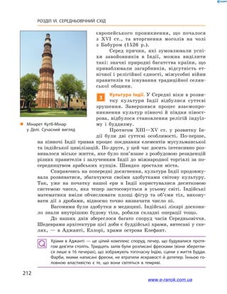 212
РОЗДІЛ VI. СЕРЕДНЬОВІЧНИЙ СХІД
європейського проникнення, що почалося
з  XVI ст., та вторгнення моголів на чолі
з  Бабуром (1526  р.).
Серед причин, які зумовлювали успі-
хи завойовників в  Індії, можна виділити
такі: значні природні багатства країни, що
приваб­лювали загарбників, відсутність ет-
нічної і релігійної єдності, між­усобні війни
правителів та існування традиційної селян-
ської общини.
3
Культура Індії. У Середні віки в розви-
тку культури Індії відбулися суттєві
зрушення. Завершився процес взаємопро-
никнення культур півночі й  півдня півост-
рова, відбулося становлення релігій індуїз-
му і  буддизму.
Протягом XIII—XV ст. у  розвитку Ін-
дії були дві суттєві особливості. По-перше,
на півночі Індії тривав процес поєднання елементів мусульманської
та індійської цивілізацій. По-друге, у цей час досить інтенсивно роз-
вивалося міське життя, яке було пов’язане з розбудовою резиденцій
різних правителів і  залученням Індії до міжнародної торгівлі за по-
середництвом арабських купців. Швидко зростали міста.
Спираючись на попередні досягнення, культура Індії продовжу-
вала розвиватися, збагачуючи своїми здобутками світову культуру.
Так, уже на початку нашої ери в  Індії користувалися десятковою
системою чисел, яка тепер застосовується в  усьому світі. Індійські
математики вміли обчислювати площі фігур та об’єми тіл, викону-
вати дії з  дробами, відносно точно визначати число пі.
Вагомими були здобутки в медицині. Індійські лікарі доскона-
ло знали внутрішню будову тіла, робили складні операції тощо.
До наших днів збереглося багато споруд часів Середньовіччя.
Шедеврами архітектури цієї доби є буддійські храми, витесані у ске-
лях,  — в Аджанті, Еллорі, храми острова Елефант.
Храми в Аджанті — це цілий комплекс споруд, печер, що будувалися протя­
гом дев’яти століть. Тридцять залів були розписані фресками (вони зберегли­
ся лише в 16 печерах), що зображують тогочасну Індію, сцени з життя Будди.
Фарби, якими написані фрески, не втратили яскравості й дотепер. Їхньою го­
ловною властивістю є  те, що вони світяться в  темряві.
„„ Мінарет Кутб-Мінар
у  Делі. Сучасний вигляд
www.e-ranok.com.ua
 
