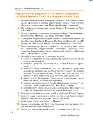 214
РОЗДІЛ VI. СЕРЕДНЬОВІЧНИЙ СХІД
Узагальнення за розділами V і VІ «Країни Центральної
та  Східної Європи в X—XV ст.», «Середньовічний Схід»
	1.	Використовуючи знання з географії, поясніть, чому кочові племе-
на, що проникали в Західну Європу (гуни, авари, угри), постійно
обирали для поселення саме Паннонію (Угорську рівнину)?
	2.	Що спільного в  історичних долях Польщі, Угорщини та Чехії
в  X—XII ст.?
	3.	Складіть розповідь про одну з визначних битв: Грюнвальдська,
Куликовська, Невська, «Льодове побоїще» тощо.
	4.	Підготуйте історичний портрет одного з історичних діячів: Ян
Гус, Болеслав Хоробрий, Казимир ІІІ, Дмитрій Донськой, Іван ІІІ,
Мехмед ІІ, Чингізхан, Батий, Іштван, Олександр Невський.
	5.	Дайте визначення понять і  термінів: «гуситські війни», «вар-
ни», «санскрит», «турки-османи», «яничари», «султан», «Нов-
городська боярська республіка», «баскаки», «ярлик», «Боярська
дума», «Судебник», «віче».
	6.	Виконайте завдання за історичною картою:
1)	 укажіть напрямки походів монголів; позначте держави, що
були ними загарбані;
2)	 покажіть держави, що виникли у  Східній Європі в  Середні
віки;
3)	 покажіть місця визначних битв, що зупинили просування
німецьких хрестоносців на Схід; битви, у  якій було завдано
поразки Тевтонському ордену; битви, що сприяла ліквідації
монгольського панування над Московською державою;
4)	 обведіть межі Володимиро-Суздальського князівства, Новго-
родської землі, Московської держави;
5)	 покажіть кордони імперії Гуптів, Делійського султанату, ки-
тайських держав (імперій Суй, Тан, Юань, Мін);
6)	 прослідкуйте етапи османських завоювань. Які території
займала Османська імперія на кінець Середніх віків?
	7.	Складіть хронологію ключових подій історії країн Східної Європи.
	8.	Опишіть одну з  визначних пам’яток культури країн Східної
Європи, Московської держави, Китаю або Індії.
	9.	Який шлях з’єднував Європу з  Китаєм?
	10.	 Складіть розповідь про битву на Косовому полі та взяття тур-
ками-османами Константинополя.
	11.	 Складіть хронологію подій історії середньовічного Китаю.
www.e-ranok.com.ua
 
