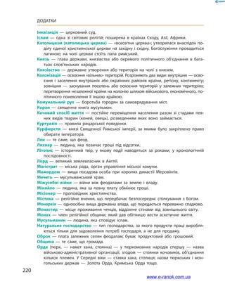 220
Додатки
Інквізиція  — церковний суд.
Іслам  — одна зі світових релігій; поширена в країнах Сходу, Азії, Африки.
Католицизм (католицька церква) — «всесвітня церква»; утворилася внаслідок по­
ділу єдиної християнської церкви на західну і східну. Богослужіння провадиться
латиною; на чолі церкви стоїть папа римський.
Князь  — глава держави, князівства або окремого політичного об’єднання в бага­
тьох слов’янських народів.
Князівство  — державне утворення або територія на чолі з князем.
Колонізація — освоєння «вільних» територій. Розрізняють два види: внутрішня — осво­
єння і заселення внутрішніх або окраїнних районів країни, регіону, континенту;
зовнішня  — заснування поселень або освоєння територій у залежних територіях;
перетворення незалежної країни на колонію шляхом військового, економічного, по­
літичного поневолення її іншою країною.
Комунальний рух  — боротьба городян за самоврядування міст.
Коран  — священна книга мусульман.
Кочовий спосіб життя  — постійне переміщення населення разом зі стадами пев­
них видів тварин (коней, овець), розведенням яких воно займається.
Куртуазія  — правила рицарської поведінки.
Курфюрсти  — князі Священної Римської імперії, за якими було закріплено право
обирати імператора.
Лен  — те саме, що феод.
Лихвар  — людина, яка позичає гроші під відсотки.
Літопис  — історичний твір, у якому події наводяться за роками, у хронологічній
послідовності.
Лорд  — великий землевласник в Англії.
Магістрат  — міська рада, орган управління міської комуни.
Мажордом  — вища посадова особа при королях династії Меровінгів.
Мечеть  — мусульманський храм.
Міжусобні війни  — війни між феодалами за землю і владу.
Міняйло  — людина, яка за певну плату обмінює гроші.
Місіонер  — проповідник християнства.
Містика  — релігійне вчення, що передбачає безпосереднє спілкування з Богом.
Монархія — одноосібна вища державна влада, що передається переважно спадково.
Монастир  — місце проживання ченців, відділене стінами від зовнішнього світу.
Монах  — член релігійної общини, який дав обітницю вести аскетичне життя.
Мусульманин  — людина, яка сповідує іслам.
Натуральне господарство — тип господарства, за якого продукти праці виробля­
ються тільки для задоволення потреб господаря, а не для продажу.
Оброк  — плата залежних селян феодалам; буває продуктовий або грошовий.
Община  — те саме, що громада.
Орда  (тюрк.  — намет хана, стоянка)  — у тюркомовних народів спершу  — назва
військово-адміністративної організації, згодом  — стоянки кочовиків, об’єднання
кількох племен. У Середні віки  — ставка хана, столиця; назва тюркських і мон­
гольських держав  — Золота Орда, Кримська Орда тощо.
www.e-ranok.com.ua
 