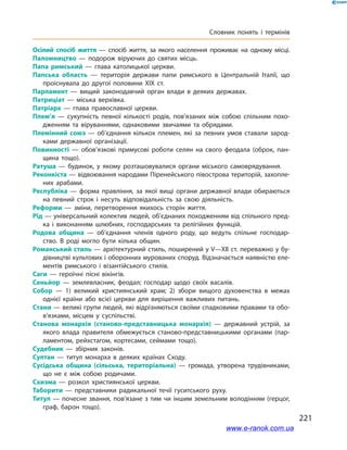 221
Словник понять і термінів
Осілий спосіб життя  — спосіб життя, за якого населення проживає на одному місці.
Паломництво  — подорож віруючих до святих місць.
Папа римський  — глава католицької церкви.
Папська область  — територія держави папи римського в Центральній Італії, що
проіснувала до другої половини XIX ст.
Парламент  — вищий законодавчий орган влади в деяких державах.
Патриціат  — міська верхівка.
Патріарх  — глава православної церкви.
Плем’я  — сукупність певної кількості родів, пов’язаних між собою спільним похо­
дженням та віруваннями, однаковими звичаями та обрядами.
Племінний союз  — об’єднання кількох племен, які за певних умов ставали зарод­
ками державної організації.
Повинності  — обов’язкові примусові роботи селян на свого феодала (оброк, пан­
щина тощо).
Ратуша  — будинок, у якому розташовувалися органи міського самоврядування.
Реконкіста — відвоювання народами Піренейського півострова територій, захопле­
них арабами.
Республіка  — форма правління, за якої вищі органи державної влади обираються
на певний строк і несуть відповідальність за свою діяльність.
Реформи  — зміни, перетворення якихось сторін життя.
Рід — універсальний колектив людей, об’єднаних походженням від спільного пред­
ка і виконанням шлюбних, господарських та релігійних функцій.
Родова община  — об’єднання членів одного роду, що ведуть спільне господар­
ство. В роді могло бути кілька общин.
Романський стиль — архітектурний стиль, поширений у V—XII ст. переважно у бу­
дівництві культових і оборонних мурованих споруд. Відзначається наявністю еле­
ментів римського і візантійського стилів.
Саги  — героїчні пісні вікінгів.
Сеньйор  — землевласник, феодал; господар щодо своїх васалів.
Собор  — 1) великий християнський храм; 2) збори вищого духовенства в межах
однієї країни або всієї церкви для вирішення важливих питань.
Стани — великі групи людей, які відрізняються своїми спадковими правами та обо­
в’язками, місцем у суспільстві.
Станова монархія (станово-представницька монархія)  — державний устрій, за
якого влада правителя обмежується станово-представницькими органами (пар­
ламентом, рейхстагом, кортесами, сеймами тощо).
Судебник  — збірник законів.
Султан  — титул монарха в деяких країнах Сходу.
Сусідська община (сільська, територіальна)  — громада, утворена трудівниками,
що не є між собою родичами.
Схизма  — розкол християнської церкви.
Таборити  — представники радикальної течії гуситського руху.
Титул — почесне звання, пов’язане з тим чи іншим земельним володінням (герцог,
граф, барон тощо).
www.e-ranok.com.ua
 
