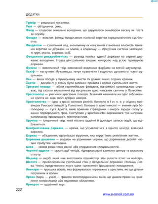 222
Додатки
Турнір  — рицарські поєдинки.
Унія  — об’єднання, союз.
Феод  — спадкове земельне володіння, що дарувалося сеньйором васалу як плата
за службу.
Феодал  — власник феоду; представник панівної верстви середньовічного суспіль­
ства.
Феодалізм  — суспільний лад, економічну основу якого становила власність панів­
ної верстви чи держави на землю, а соціальну  — ієрархічна система залежнос­
ті груп, станів, окремих осіб.
Феодальна роздробленість  — розпад колись єдиної держави на окремі дер­
жави, володіння. Втрата центральною владою контролю над усією територією
держави.
Фреска  — живописний твір, виконаний водяними фарбами на вогкій штукатурці.
Халіф — наступник Мухаммада, титул правителя і водночас духовного глави му­
сульман.
Хан  — вища посада у Кримському ханстві та деяких інших східних країнах.
Хартія  — документ, у якому були записані правила і норми суспільного життя.
Хрестові походи  — війни європейських феодалів, підтримані католицькою церк­
вою, під гаслом визволення від мусульман християнських святинь у Палестині.
Хрестоносці — учасники хрестових походів. Зазвичай нашивали на одяг зображен­
ня хреста на знак своїх добрих намірів.
Християнство  — одна з трьох світових релігій. Виникло в I ст. н. е. у східних про­
вінціях Римської імперії (у Палестині). Головне у християнстві — вчення про бо­
голюдину  — Ісуса Христа, який прийняв страждання і смерть заради спокуту­
вання первородного гріха. Поступово у християнстві вирізнилися три напрями:
католицизм, православ’я, протестантизм.
Хроніка  — історичний твір, який містить щорічні й докладні записи подій, що від­
буваються.
Централізована держава  — країна, що управляється з одного центру, зазвичай
королем.
Церква  — об’єднання, організація віруючих, яка керує їхнім релігійним життям.
Церковна десятина  — податок на утримання церкви, що дорівнював десятій час­
тині прибутків населення.
Цехи  — союзи ремісників однієї або споріднених спеціальностей.
Чернечі ордени — організації ченців, підпорядковані єдиному центру та власному
статуту.
Шедевр  — виріб, який мав виготовити підмайстер, аби скласти іспит на майстра.
Шляхта  — привілейований суспільний стан у феодальних державах (Польща, Лит­
ва, Чехія), представники якого мали «шляхетне» (рицарське) походження.
Яничари — турецька піхота, яка формувалася переважно з християн, які ще дітьми
потрапили в полон.
Ярлик (тюрк. — указ) — грамота золотоординських ханів, що давала право на прав­
ління князівствами або окремими областями.
Ярмарок  — щорічний торг.
www.e-ranok.com.ua
 
