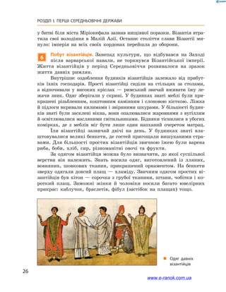 26
РОЗДІЛ І. ПЕРШІ СЕРЕДНЬОВІЧНІ ДЕРЖАВИ﻿
у битві біля міста Міріокефала зазнав нищівної поразки. Візантія втра-
тила свої володіння в  Малій Азії. Останнє століття слави Візантії ми-
нуло: імперія на всіх своїх кордонах перейшла до оборони.
6
Побут візантійців. Занепад культури, що відбувався на Заході
після варварської навали, не торкнувся Візантійської імперії.
Життя візантійців у  період Середньовіччя розвивалося на зразок
життя давніх римлян.
Внутрішнє оздоблення будинків візантійців залежало від прибут-
ків їхніх господарів. Прості візантійці сиділи на стільцях за столами,
а  відпочивали у  високих кріслах  — римський звичай вживати їжу ле-
жачи зник. Одяг зберігали у  скрині. У  будинках знаті меблі були при-
крашені різьбленням, коштовним камінням і  слоновою кісткою. Ліжка
й підлоги вкривали килимами і звіриними шкурами. У більшості будин-
ків знаті були засклені вікна, вони опалювалися жаровнями з вугіллям
й освітлювалися масляними світильниками. Бідняки тіснилися в убогих
комірках, де з  меблів міг бути лише один напханий очеретом матрац.
Їли візантійці зазвичай двічі на день. У  будинках знаті вла-
штовувалися великі бенкети, де гостей пригощали вишуканими стра-
вами. Для більшості простих візантійців звичною їжею були варена
риба, боби, хліб, сир, різноманітні овочі та фрукти.
За одягом візантійця можна було визначити, до якої суспільної
верстви він належить. Знать носила одяг, виготовлений із лляних,
вовняних, шовкових тканин, прикрашений орнаментом. На бенкети
зверху одягали довгий плащ — хламіду. Звичним одягом простих ві-
зантійців був хітон — сорочка з грубої тканини, штани, чобітки і ко-
роткий плащ. Заможні жінки й  чоловіки носили багато ювелірних
прикрас: каблучок, браслетів, фібул (застібок на плащах) тощо.
„„ Одяг давніх
візантійців
www.e-ranok.com.ua
 