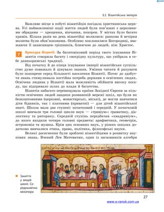 27
§ 2. Візантійська імперія
Важливе місце в побуті візантійців посідала християнська церк-
ва. Усі найважливіші події життя людей були пов’язані з  церковни-
ми обрядами  — хрещення, вінчання, похорон. У  містах було багато
храмів. Кілька разів на день візантійці молилися: ранкова й  вечірня
молитва були обов’язковими. Особливо поклонялися Богородиці, вва-
жаючи її захисницею грішників, ближчою до людей, ніж Христос.
7
Культура Візантії. За багатовіковий період свого існування Ві-
зантія створила багату і  своєрідну культуру, що увібрала в  се-
бе давньоримські традиції.
Від початку й  до кінця існування імперії візантійське суспіль-
ство дуже поважало й  цінувало знання. Уміння читати й  рахувати
було поширене серед більшості населення Візантії. Потяг до здобут-
тя знань стимулювала постійна потреба держави в освічених людях.
Освічена людина у  Візантії мала можливість обійняти високу поса-
ду, що відкривало шлях до влади й  багатства.
Візантія набагато перевищувала країни Західної Європи за кіль-
кістю освічених людей завдяки розвиненій мережі шкіл, що були як
безкоштовними  (церковні, монастирські, міські), де могли навчатися
діти бідняків, так і  платними (приватні) — для дітей візантійської
знаті. Школа мала два ступені: початковий і  середній. У  початковій
школі вивчали три головні цикли наук  — «тривіум»: граматику, діа-
лектику та риторику. Середній ступінь передбачав «квадривіум»,
до якого входили чотири головні предмети: арифметика, геометрія,
астрономія та музика. Крім цих основних наук, у  різних школах до-
датково вивчалися етика, право, політика, філософські науки.
Великі досягнення були зроблені візантійцями в розвитку нау­
кових знань. Вчений Лев Математик, один із засновників алгебри
„„ Заняття
у  вищій
школі. Се­
редньовічна
мініатюра
www.e-ranok.com.ua
 