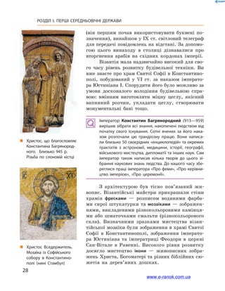 28
РОЗДІЛ І. ПЕРШІ СЕРЕДНЬОВІЧНІ ДЕРЖАВИ﻿
(він першим почав використовувати буквені по-
значення), винайшов у IX ст. світловий телеграф
для передачі повідом­лень на відстані. За допомо-
гою цього винаходу в  столиці дізнавалися про
вторгнення арабів на східних кордонах імперії.
Візантія мала надзвичайно високий для сво-
го часу рівень розвитку будівельної техніки. Ви
вже знаєте про храм Святої Софії в Константино-
полі, побудований у  VI ст. за наказом імперато-
ра Юстиніана І. Спорудити його було можливо за
умови досконалого володіння будівельною спра-
вою: вмінням виготовляти міцну цеглу, якісний
вапняний розчин, укладати цеглу, створювати
монументальні бані тощо.
Імператор Константин Багрянородний (913—959)
вирішив зібрати всі знання, накопичені людством від
початку свого існування. Сотні вчених за його нака­
зом розпочали цю грандіозну працю. Вони написа­
ли близько 50 своєрідних «енциклопедій» та окремих
трактатів з  астрономії, медицини, історії, гео­графії,
військового мистецтва, дипломатії та інших наук. Сам
імператор також написав кілька творів до цього зі­
брання наукових знань людства. До нашого часу збе­
реглися праці імператора «Про феми», «Про керівни­
цтво імперією»,  «Про церемонії».
З архітектурою був тісно пов’я­заний жи-
вопис. Візантійські майстри прикрашали стіни
храмів фресками  — розписом водяними фарба-
ми сирої штукатурки та мозаїками — зображен-
нями, викладеними різнокольоровими камінця-
ми або шматочками смальти (різнокольорового
скла). Визначними зразками мистецтва візан-
тійської мозаїки були зображення в храмі Святої
Софії в  Константинополі, зображення імперато-
ра Юстиніана та імператриці Феодори в  церкві
Сан-Вітале в  Равенні. Високого рівня розвитку
досягло мистецтво ікони  — живописних зобра-
жень Христа, Богоматері та різних біблійних сю-
жетів на дерев’яних дошках.
„„ Христос Вседержитель.
Мозаїка із Софійського
собору в  Константино­
полі (нині Стамбул)
„„ Христос, що благословляє
Константина Багрянород­
ного. Близько 945 р.
Різьба по слоновій кістці
www.e-ranok.com.ua
 