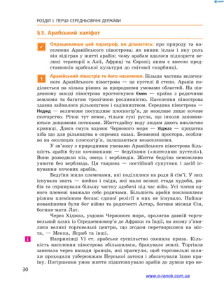30
РОЗДІЛ І. ПЕРШІ СЕРЕДНЬОВІЧНІ ДЕРЖАВИ﻿
§ 3. Арабський халіфат

Опрацювавши цей параграф, ви дізнаєтесь: про природу та на-
селення Аравійського півострова; як виник іслам і  яку роль
він відіграв у житті арабів; чому арабам вдалося підкорити ве-
ликі території в  Азії, Африці та Європі; яким є внесок пред-
ставників арабської культури до  світової скарбниці.
1
Аравійський півострів та його населення. Більша частина величез-
ного Аравійського півострова  — це пустелі й  степи. Аравія по-
діляється на кілька різних за природними умовами областей. На пів-
денному заході півострова простягнувся Ємен — країна з родючими
землями та багатою тропічною рослинністю. Населення півострова
здавна займалося рільництвом і садівництвом. Середина півострова —
Неджд  — величезне посушливе плоскогір’я, де можливе лише кочове
скотарство. Річок тут немає, тільки сухі русла, що інколи заповню-
ються дощовими потоками. Життєдайну воду людям дають виключно
криниці. Довга смуга вздовж Червоного моря  — Хіджаз  — придатна
хіба що для рільництва в  окремих оазах. Безмежні простори, особли-
во на околицях плоскогір’я, залишаються незаселеними.
У зв’язку з природними умовами Аравійського півострова біль-
шість арабів були кочовиками  — бедуїнами («жителями пустелі»).
Вони розводили кіз, овець і  верблюдів. Життя бедуїна неможливо
уявити без верблюда. Ця тварина  — постійний супутник і  засіб іс-
нування кочових арабів.
Бедуїни жили племенами, які поділялися на роди й сім’ї. У них
існувала знать  — шейхи і  саїди, які мали великі стада худоби, ра-
бів та отримували більшу частку здобичі під час війн. Усі члени од-
ного племені вважали себе родичами. Більшість арабів поклонялися
різним племінним богам: єдиної релігії в  них не існувало. Найша-
нованішими були бог війни та родючості Астар, богиня місяця Сін,
богиня-мати Лат.
Через Хіджаз, уздовж Червоного моря, пролягав давній торго-
вельний шлях із Середземномор’я до Африки та Індії, на якому з’яви­
лися великі торговельні центри, що згодом перетворилися на міс-
та,  — Мекка, Ясриб та інші.
Наприкінці VI ст. арабське суспільство охопила криза. Кіль-
кість населення півострова збільшилася, бракувало землі. Торгівля
занепала через напади іранців, які прагнули, щоб торговельні шля-
хи проходили узбережжям Перської затоки і  збагачували їхню кра-
їну. Погіршення умов життя підштовхувало арабів до думки про не-
і
www.e-ranok.com.ua
 