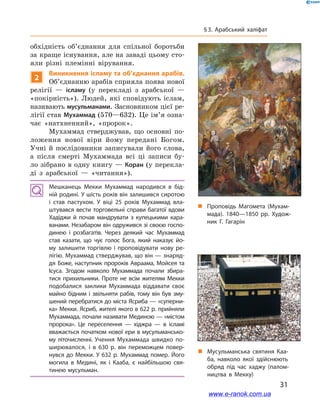 31
§ 3. Арабський халіфат
обхідність об’єднання для спільної боротьби
за краще існування, але на заваді цьому сто-
яли різні племінні вірування.
2
Виникнення ісламу та об’єднання арабів.
Об’єднанню арабів сприяла поява нової
релігії  — ісламу (у перекладі з  арабської  —
«покірність»). Людей, які сповідують іслам,
називають мусульманами. Засновником цієї ре-
лігії став Мухаммад (570—632). Це ім’я озна-
чає «натхненний», «пророк».
Мухаммад стверджував, що основні по-
ложення нової віри йому передані Богом.
Учні й  послідовники записували його слова,
а  після смерті Мухаммада всі ці записи бу-
ло зібрано в одну книгу — Коран (у перекла-
ді з  арабської  — «читання»).
Мешканець Мекки Мухаммад народився в бід­
ній родині. У шість років він залишився сиротою
і  став пастухом. У віці 25 років Мухаммад вла­
штувався вести торговельні справи багатої вдови
Хадіджи й  почав мандрувати з  купецькими кара­
ванами. Незабаром він одружився зі своєю госпо­
динею і  розбагатів. Через деякий час Мухаммад
став казати, що чує голос Бога, який наказує йо­
му залишити торгівлю і  проповідувати нову ре­
лігію. Мухаммад стверджував, що він — знаряд­
дя Боже, наступник пророків Авраама, Мойсея та
Ісуса. Згодом навколо Мухаммада почали збира­
тися прихильники. Проте не всім жителям Мекки
подобалися заклики Мухаммада віддавати своє
майно бідним і  звільняти рабів, тому він був зму­
шений перебратися до міста Ясриба — «суперни­
ка» Мекки. Ясриб, жителі якого в 622 р. прийняли
Мухаммада, почали називати Мединою — «містом
пророка». Це переселення — хіджра  — в ісламі
вважається початком нової ери в мусульмансько­
му літочисленні. Учення Мухаммада швидко по­
ширювалося, і  в 630  р. він переможцем повер­
нувся до Мекки. У 632 р. Мухаммад помер. Його
могила в  Медині, як і  Кааба, є  найбільшою свя­
тинею мусульман.
„„ Мусульманська святиня Каа­
ба, навколо якої здійснюють
обряд під час хаджу (палом­
ництва в Мекку)
„„ Проповідь Магомета (Мухам­
мада). 1840—1850  рр. Худож­
ник Г. Гагарін
www.e-ranok.com.ua
 
