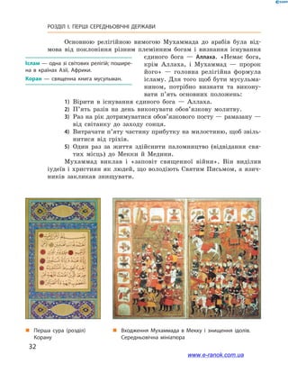 32
РОЗДІЛ І. ПЕРШІ СЕРЕДНЬОВІЧНІ ДЕРЖАВИ﻿
Основною релігійною вимогою Мухаммада до арабів була від-
мова від поклоніння різним племінним богам і  визнання існування
єдиного бога  — Аллаха. «Немає бога,
крім Аллаха, і  Мухаммад  — пророк
його»  — головна релігійна формула
ісламу. Для того щоб бути мусульма-
нином, потрібно визнати та викону-
вати п’ять основних положень:
1)	 Вірити в  існування єдиного бога  — Аллаха.
2)	 П’ять разів на день виконувати обов’язкову молитву.
3)	 Раз на рік дотримуватися обов’язкового посту — рамазану —
від світанку до заходу сонця.
4)	 Витрачати п’яту частину прибутку на милостиню, щоб звіль-
нитися від гріхів.
5)	 Один раз за життя здійснити паломництво (відвідання свя-
тих місць) до Мекки й  Медини.
Мухаммад виклав і  «заповіт священної війни». Він виділив
іудеїв і християн як людей, що володіють Святим Письмом, а язич-
ників закликав знищувати.
Іслам — одна зі світових релігій; пошире­
на в  країнах Азії, Африки.
Коран  — священна книга мусульман.
„„ Перша сура (розділ)
Корану
„„ Входження Мухаммада в Мекку і знищення ідолів.
Середньовічна мініатюра
www.e-ranok.com.ua
 