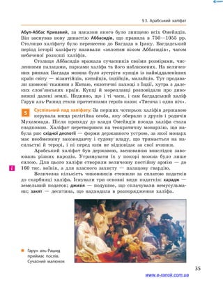 35
§ 3. Арабський халіфат
Абул-Аббас Кривавий, за наказом якого було знищено всіх Омейядів.
Він заснував нову династію Аббасидів, що правила в  750—1055  рр.
Столицю халіфату було перенесено до Багдада в  Іраку. Багдадський
період історії халіфату називали «золотим віком Аббасидів», часом
небаченої розкоші халіфів.
Столиця Аббасидів вражала сучасників своїми розмірами, чис-
ленними палацами, парками халіфа та його наближених. На величез-
них ринках Багдада можна було зустріти купців із найвіддаленіших
країн світу — візантійців, китайців, індійців, малайців. Тут продава-
ли шовкові тканини з Китаю, екзотичні пахощі з Індії, хутра з дале-
ких слов’янських країн. Купці й  мореплавці розповідали про диво-
вижні далекі землі. Недивно, що і  ті часи, і  сам багдадський халіф
Гарун аль-Рашид стали прототипами героїв казок «Тисяча і одна ніч».
5
Суспільний лад халіфату. За перших чотирьох халіфів державою
керувала вища релігійна особа, яку обирали з  друзів і  родичів
Мухаммада. Після приходу до влади Омейядів посада халіфа стала
спадковою. Халіфат перетворився на теократичну монархію, що на-
була рис східної деспотії — форми державного устрою, за якої монарх
має необмежену законодавчу і  судову владу, що тримається на на-
сильстві й  терорі, і ні перед ким не відповідає за свої вчинки.
Арабський халіфат був державою, заснованою внаслідок заво-
ювань різних народів. Утримувати їх у  покорі можна було лише
силою. Для цього халіфи створили величезну постійну армію — до
160  тис.  воїнів, а  для власного захисту  — палацову гвардію.
Величезна кількість чиновників стежили за сплатою податків
до скарбниці халіфа. Існували три основні види податків: харадж  —
земельний податок; джизія  — подушне, що сплачували немусульма-
ни; закят  — десятина, що надходила в  розпорядження халіфа.
і
„„ Гарун аль-Рашид
приймає послів.
Сучасний малюнок
www.e-ranok.com.ua
 