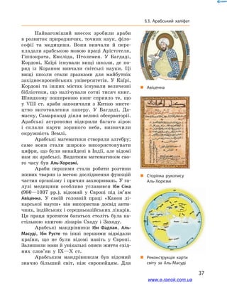 37
§ 3. Арабський халіфат
Найвагоміший внесок зробили араби
в розвиток природничих, точних наук, філо-
софії та медицини. Вони вивчали й  пере-
кладали арабською мовою праці Арістотеля,
Гіппократа, Евкліда, Птолемея. У  Багдаді,
Кордові, Каїрі існували вищі школи, де по-
ряд із Кораном вивчали світські науки. Ці
вищі школи стали зразками для майбутніх
західноєвропейських університетів. У  Каїрі,
Кордові та інших містах існували величезні
бібліотеки, що налічували сотні тисяч книг.
Швидкому поширенню книг сприяло те, що
у  VІII ст. араби запозичили з  Китаю мисте-
цтво виготовлення паперу. У  Багдаді, Да-
маску, Самарканді діяли великі обсерваторії.
Арабські астрономи відкрили багато зірок
і  склали карти зоряного неба, визначили
окружність Землі.
Арабські математики створили алгебру;
саме вони стали широко використовувати
цифри, що були винайдені в Індії, але відомі
нам як арабські. Видатним математиком сво-
го часу був Аль-Хорезмі.
Араби першими стали робити розтини
живих тварин із метою дослідження функцій
частин організму і причин захворювань. У га-
лузі медицини особливо уславився Ібн Сіна
(980—1037  рр.), відомий у  Європі під ім’ям
Авіценна. У  своїй головній праці «Канон лі-
карської науки» він використав досвід анти-
чних, індійських і середньоазійських лікарів.
Ця праця протягом багатьох століть була на-
стільною книгою лікарів Сходу і  Заходу.
Арабські мандрівники Ібн Фадлан, Аль-
Масуді, Ібн Русте та інші першими відвідали
країни, що не були відомі навіть у  Європі.
Залишили вони й унікальні описи життя схід-
них слов’ян у  IX—X ст.
Арабським мандрівникам був відомий
значно більший світ, ніж європейцям. Для
„„ Сторінка рукопису
Аль-Хорезмі
„„ Авіценна
„„ Реконструкція карти
світу за Аль-Масуді
www.e-ranok.com.ua
 