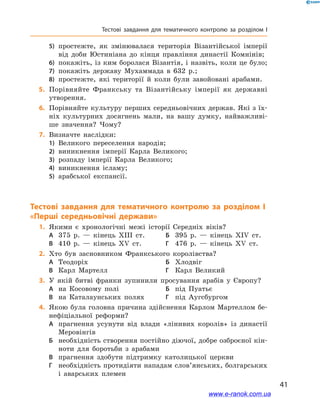 41
Тестові завдання для тематичного контролю за розділом I
5)	 простежте, як змінювалася територія Візантійської імперії
від доби Юстиніана до кінця правління династії Комнінів;
6)	 покажіть, із ким боролася Візантія, і назвіть, коли це було;
7)	 покажіть державу Мухаммада в 632 р.;
8)	 простежте, які території й коли були завойовані арабами.
	5.	 Порівняйте Франкську та Візантійську імперії як державні
утворення.
	6.	Порівняйте культуру перших середньовічних держав. Які з їх-
ніх культурних досягнень мали, на вашу думку, найважливі-
ше значення? Чому?
	7.	Визначте наслідки:
1)	 Великого переселення народів;
2)	 виникнення імперії Карла Великого;
3)	 розпаду імперії Карла Великого;
4)	 виникнення ісламу;
5)	 арабської експансії.
Тестові завдання для тематичного контролю за розділом I
«Перші середньовічні держави»
	1.	Якими є хронологічні межі історії Середніх віків?
А	 375 р. — кінець XIII ст.	Б	 395 р. — кінець XIV ст.
В	 410 р. — кінець XV ст.	Г	 476 р. — кінець XV ст.
	2.	Хто був засновником Франкського королівства?
А	 Теодоріх	Б	 Хлодвіг
В	 Карл Мартелл	Г	 Карл Великий
	3.	У якій битві франки зупинили просування арабів у Європу?
А	 на Косовому полі	Б	 під Пуатьє
В	 на Каталаунських полях	Г	 під Аугсбургом
	4.	Якою була головна причина здійснення Карлом Мартеллом бе-
нефіціальної реформи?
А	 прагнення усунути від влади «лінивих королів» із династії
Меровінгів
Б	 необхідність створення постійно діючої, добре озброєної кін-
ноти для боротьби з арабами
В	 прагнення здобути підтримку католицької церкви
Г	 необхідність протидіяти нападам слов’янських, болгарських
і аварських племен
www.e-ranok.com.ua
 