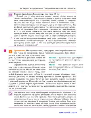 49
§ 4. Людина в  Середньовіччі. Середньовічне європейське суспільство
Єпископ Адальберон Ланський про три стани (XI ст.)
Перший стан  — воїни, захисники церкви і  народу, усіх без винятку, як
сильних, так і слабких… Другий стан — селяни; ці нещасні люди мають щось
лише ціною важкої праці. Усім  — грошима, одягом, харчами  — забезпечу­
ють вони весь світ. Жодна вільна людина не змогла б  прожити без селян…
Селянин годує господаря, який стверджує, що це він годує селянина… Так,
дім Божий (суспільство) поділяється на три частини: одні моляться, інші вою­
ють, ще якісь працюють. Три… частини не страждають від своєї відокремле­
ності: послуги, надані однією з  них, створюють умови для праці двох інших;
відповідно кожна частина піклується про ціле. Так цей троїстий союз зали­
шається єдиним, завдяки чому панує закон, а  люди насолоджуються миром.
?? 1.  Чим єпископ Адальберон пояснював такий поділ суспільства? 2.  Що бу­
ло покладено в основу цього поділу? 3. Що, на думку єпископа, забезпечу­
вало єдність суспільства? 4.  Чим така структура суспільства відрізняється
від римської чи германської?
5
Духовенство. На першому місці серед трьох станів суспільства сто-
яли ченці та священики. Їхнім головним завданням було піклу-
ватися про спасіння християнських
душ. Це заняття в  уявленні людей то-
го часу було важливішим за будь-які
земні справи.
Середньовічне суспільство протя-
гом століть залишалося бідним, люди
часто голодували. Проте, не зважаючи
на витрати коштів, сили і  часу, євро-
пейці будували величезні собори й  численні церкви, віддавали духо-
венству десятину  — десяту частину врожаю та інших прибутків. Ба-
жаючи врятувати свої душі, багаті та бідні дарували церкві своє майно
і земельні володіння. Перший стан був єдиним, який поповнювався ви-
хідцями з  різних верств суспільства. Майже всі відомі вчені й  мис-
лителі, як і  значна частина поетів, художників, музикантів, належа-
ли до духовенства.
Для боротьби проти своїх ворогів церква використовувала відлучення та ін-
тердикт. Відлучення від церкви для середньовічної людини було страшною
карою. Фактично це означало втрату всіх прав члена суспільства. Людина не
мала можливості брати участь у  християнських обрядах, обіймати будь-які
посади, ніхто не мав права їй допомагати, її могли навіть убити. Якщо церк­
ва вважала, що в непокорі винні не тільки окремі люди, вона могла відлучи­
ти цілі села, міста або навіть країни. Таке відлучення називалося інтердиктом.
Єпископ — духовний глава адміністратив­
но-територіальної церковної одиниці  —
єпархії.
Монах  — член релігійної общини, який
дав обітницю вести аскетичне (позбавлене
життєвих благ) життя. 
і
www.e-ranok.com.ua
 