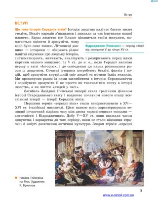 5
Вступ
Вступ
Що таке історія Середніх віків? Історія людства налічує багато тисяч
століть. Безліч народів з’являлися і зникали за час існування нашої
планети. Зараз людство все більше цікавиться своїм минулим, на-
магається оцінити й  зрозуміти, чому
воно було саме таким. Літописці дав-
нини  — історики  — збирають різно-
манітні свідчення про людську історію,
систематизують, вивчають, аналізують і  розкривають перед нами
картини нашого минулого. Із V  ст. до н. е., коли Геродот написав
першу у  світі «Історію», і  до сьогодення ця наука розвивалася ра-
зом із людством. Сучасні історики потребують безлічі фактів і  по-
дій, щоб зрозуміти внутрішній світ людей та мотиви їхніх вчинків.
Ми пропонуємо разом із нами заглибитися в  історію Середньовіччя
і  спробувати зрозуміти її не просто як тисячолітню епоху в  історії
людства, а  як життя «людей у часі».
Загибель Західної Римської імперії стала трагічним фіналом
історії Стародавнього світу і  водночас початком нового етапу все­
світньої історії  — історії Середніх віків.
Першими термін «середні віки» стали використовувати в  XV—
XVI ст. італійські мислителі. Цією назвою вони характеризували ве-
ликий історичний відрізок часу між двома «просвіченими» епохами —
античністю і  Відродженням. Добу V—XV ст. вони вважали часом
дикунства і  варварства до того періоду, поки не стали відомими втра-
чені й  забуті досягнення античної культури. Згодом термін «середні
Відродження (Ренесанс) — період історії
від середини V до кінця XV ст.
„„ Навала Гейзеріха
на  Рим. Художник
К. Брюллов
www.e-ranok.com.ua
 