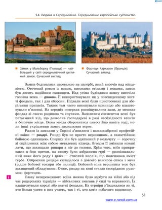 51
§ 4. Людина в  Середньовіччі. Середньовічне європейське суспільство
Замки будувалися переважно на пагорбі, який височів над місце-
вістю. Оточений ровом із водою, високими стінами і  вежами, замок
був досить надійним сховищем. Над усіма будівлями замку височіла
головна вежа  — донжон. Її використовували як у повсякденному жит-
ті феодала, так і для оборони. Підвали вежі були пристосовані для збе-
рігання припасів. Також там часто викопували криницю або влашто-
вували в’язниці. На верхніх поверхах розміщувалися зали, де мешкав
феодал зі своєю родиною та слугами. Важливим елементом вежі був
потаємний хід, що дозволяв господареві в  разі необхідності втекти
в  безпечне місце. Вежа могла оборонятися самостійно навіть тоді, ко-
ли інші укріплення замку захоплював ворог.
Разом із замками у Європі з’явилися і важко­озброєні професій-
ні воїни  — рицарі. Рицар був не просто вершником, а  самостійною
бойовою одиницею. Спершу він був одягнений у кольчугу — сорочку
зі скріплених між собою металевих кілець. Згодом її змінили ковані
лати, що захищали рицаря з  ніг до голови. Крім того, воїн прикри-
вався в  бою щитом, на якому було зображено герб  — розпізнаваль-
ний знак його роду і  девіз  — стислий вислів, що пояснював зміст
герба. Озброєння рицаря складалося з  довгого важкого списа і  меча
(рідше бойової сокири або палиці). Бойовий кінь вершника теж був
захищений обладунком. Отже, рицар на коні ставав своєрідною рухо-
мою фортецею.
Славу непереможного воїна можна було здобути на війні або під
час рицарських турнірів  — військових змагань у  силі та вправності. Їх
влаштовували королі або знатні феодали. На турніри з’їжджалися як ті,
хто бажав узяти в  них участь, так і  ті, хто хотів побачити видовище.
і
„„ Фортеця Каркасон (Франція).
Сучасний вигляд
„„ Замок у Мальборку (Польща) — най­
більший у світі середньовічний цегля­
ний замок. Сучасний вигляд
www.e-ranok.com.ua
 