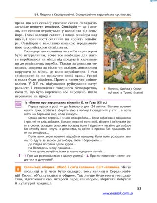 53
§ 4. Людина в  Середньовіччі. Середньовічне європейське суспільство
права, що мав сеньйор стосовно селян, складають
загальне поняття сеньйорія. Сеньйорія — це і зем-
ля, яку селяни отримували у володіння від сень-
йора, і самі залежні селяни, і влада сеньйора над
ними, і повинності селянина на користь сеньйо-
ра. Сеньйорія є  важливою ознакою середньовіч-
ного європейського суспільства.
Господарство селянина за своїм характером
було натуральним, тобто все необхідне для жит-
тя вироблялося на місці: від продуктів харчуван-
ня до ремісничих виробів. Тільки за деякими то-
варами, зокрема за сіллю чи залізом, доводилося
вирушати до місць, де вони вироблялися, і  там
обмінювати їх на продукти своєї праці. Гроші
в  селян були рідкістю. Проте з  часом усе зміню-
валося. У  ХV ст. відбувалося руйнування нату-
рального і  становлення товарного господарства,
коли те, що було вироблено або вирощено, йшло
переважно на продаж.
Із «Поеми про версонських вілланів» Е. ле Гоза (XII ст.)
Перша праця в  році  — до Іванового дня (24  липня). Віллани повинні
косити луки, згрібати і  збирати сіно в  копиці і  складати їх у  стіг… а  потім
везти на барський двір, коли скажуть…
Однак настає серпень, і з ним нова робота… Вони зобов’язані панщиною,
і про неї не слід забувати. Віллани повинні жати хліб, збирати і зв’язувати йо­
го в  снопи, складати скиртами посеред поля і  відвозити негайно до амбару.
Цю службу вони несуть із дитинства, як несли її предки. Так працюють во­
ни на сеньйора…
Потім вони знову повинні відробити панщину. Коли вони розорали зем­
лю, то йдуть за зерном до амбару, сіють і  боронують…
До Різдва потрібно здати курей…
На Великдень знову панщина…
Після цього потрібно їхати в  кузню підкувати коней…
?? 1. Про що розповідається в цьому уривку? 2. Про які повинності селян зга­
дується в  документі?
8
Селянська община. Шлюб і  сім’я селянина. Світ селянина. Жити
поодинці в  ті часи було складно, тому селяни в  Середньовіч-
ній Європі об’єднувалися в общини. Так легше було вести господар-
ство, відстоювати свої інтереси перед сеньйором, зберігати побутові
й  культурні традиції.
„„ Липень. Фреска з Орли­
ної вежі в Тренто (Італія)
www.e-ranok.com.ua
 