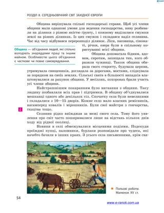 54
РОЗДІЛ ІІ. СЕРЕДНЬОВІЧНИЙ СВІТ ЗАХІДНОЇ ЄВРОПИ
Община вирішувала спільні господарські справи. Щоб усі члени
общини мали однакові умови для ведення господарства, ниву розбива-
ли на ділянки з  різною якістю ґрунту, і  кожному виділялися смужки
землі на різних ділянках. Із цих смужок і  складався наділ селянина.
Час від часу відбувався перерозподіл ділянок. Ліси, пасовища, сіножа-
ті, річки, озера були в  спільному ко-
ристуванні всієї общини.
Община допомагала бідним, вдо-
вам, сиротам, захищала тих, кого об-
разили чужинці. Також община оби-
рала свого старосту, будувала церкви,
утримувала священиків, доглядала за дорогами, мостами, слідкувала
за порядком на своїх землях. Сільські свята в більшості випадків вла-
штовувалися за рахунок общини. У весіллях, похоронах брали участь
усі члени общини.
Найстрашнішим покаранням було вигнання з  общини. Таку
людину позбавляли всіх прав і  підтримки. В общину об’єднувалися
мешканці одного або декількох сіл. Спочатку села були невеликими
і  складалися з  10—15  дворів. Кожне село мало власних ремісників,
насамперед ковалів і  мірошників. Були свої майстри з  гончарства,
ткацтва тощо.
Селянин рідко виїжджав за межі свого села. Тому його уяв-
лення про світ часто поширювалися лише на відстань кількох днів
ходу від рідної околиці.
Новини в  селі обмежувалися місцевими подіями. Подекуди
проїжджі купці, паломники, бурлаки розповідали про чудеса, які
начебто бачили в інших краях. З усього села письменними, крім свя-
Община — об’єднання людей, які спільно
володіють знаряддями праці та іншим
майном. Особливістю цього об’єднання
є  часткове чи повне самоврядування.
і
„„ Польові роботи.
Малюнок XV  ст.
www.e-ranok.com.ua
 