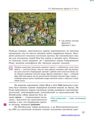 57
§ 5. Християнська церква в V—XI ст.
Римська імперія, християнська церква перетворилася на могутню
організацію, яку не змогла знищити навіть варварська навала. Авто-
ритет римського єпископа поступово зростав. Це пояснювалося тим,
що для тогочасних людей Рим був одним із центрів світу. Римсько-
го єпископа стали називати, як і  верховного жерця Стародавнього
Риму, великим понтифіком або «батьком церкви» (папою).
Першим римським єпископом вважали одного з  найближчих учнів Ісуса
Христа  — апостола Петра, тому всі папи римські називали себе наступника­
ми цього апостола. Перехрещені золотий і срібний ключі апостола Петра ста­
ли першим символом папської влади. Другим символом є  тіара  — головний
убір, який папа одягає під час урочистостей. Основою папської тіари є митра —
особлива висока шапка. Символами влади єпископів також є перстень й особ­
ливий посох.
На першому церковному соборі 325 р. в місті Нікеї римського єпис-
копа було визнано єдиним патріархом (главою) церкви на Заході. На
Сході християнську церкву очолювали чотири патріархи: константино-
польський, александрійський, антіохійський та  єрусалимський. На
Нікейському соборі аріанство було ви-
знано єрессю  — «помилковими погля-
дами», відступом від християнського
вчення, а тих, хто підтримував єретич-
ні погляди, називали єретиками.
На Нікейському соборі розпочали, а  на Константинопольсько-
му (381  р.) закінчили складати основні положення (догмати) хрис-
Папа римський  — глава католицької
церкви.
і
„„ Сад земних насолод
(фрагмент).
Художник І. Босх
www.e-ranok.com.ua
 