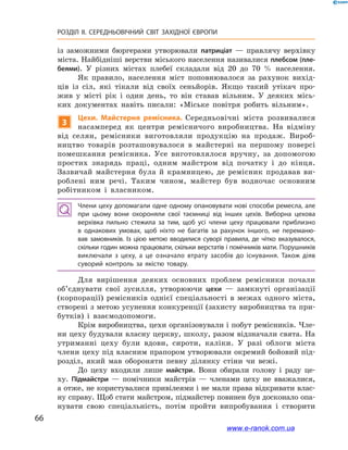 66
РОЗДІЛ ІІ. СЕРЕДНЬОВІЧНИЙ СВІТ ЗАХІДНОЇ ЄВРОПИ
із заможними бюргерами утворювали патриціат  — правлячу верхівку
міста. Найбідніші верстви міського населення називалися плебсом (пле-
беями). У  різних містах плебеї складали від 20  до 70  % населення.
Як правило, населення міст поповнювалося за рахунок вихід-
ців із сіл, які тікали від своїх сеньйорів. Якщо такий утікач про-
жив у  місті рік і  один день, то він ставав вільним. У  деяких місь-
ких документах навіть писали: «Міське повітря робить вільним».
3
Цехи. Майстерня ремісника. Середньовічні міста розвивалися
насамперед як центри ремісничого виробництва. На відміну
від селян, ремісники виготовляли продукцію на продаж. Вироб-
ництво товарів розташовувалося в  майстерні на першому поверсі
помешкання ремісника. Усе виготовлялося вручну, за допомогою
простих знарядь праці, одним майстром від початку і  до кінця.
Зазвичай майстерня була й  крамницею, де ремісник продавав ви-
роблені ним речі. Таким чином, майстер був водночас основним
робітником і  власником.
Члени цеху допомагали одне одному опановувати нові способи ремесла, але
при цьому вони охороняли свої таємниці від інших цехів. Виборна цехова
верхівка пильно стежила за тим, щоб усі члени цеху працювали приблизно
в  однакових умовах, щоб ніхто не багатів за рахунок іншого, не переманю­
вав замовників. Із цією метою вводилися суворі правила, де чітко вказувалося,
скільки годин можна працювати, скільки верстатів і помічників мати. Порушників
виключали з  цеху, а  це означало втрату засобів до існування. Також діяв
суворий контроль за якістю товару.
Для вирішення деяких основних проблем ремісники почали
об’єднувати свої зусилля, утворюючи цехи  — замкнуті організації
(корпорації) ремісників однієї спеціальності в  межах одного міста,
створені з метою усунення конкуренції (захисту виробництва та при-
бутків) і  взаємодопомоги.
Крім виробництва, цехи організовували і побут ремісників. Чле-
ни цеху будували власну церкву, школу, разом відзначали свята. На
утриманні цеху були вдови, сироти, каліки. У  разі облоги міста
члени цеху під власним прапором утворювали окремий бойовий під-
розділ, який мав обороняти певну ділянку стіни чи вежі.
До цеху входили лише майстри. Вони обирали голову і  раду це-
ху. Підмайстри  — помічники майстрів  — членами цеху не вважалися,
а отже, не користувалися привілеями і не мали права відкривати влас-
ну справу. Щоб стати майстром, підмайстер повинен був досконало опа-
нувати свою спеціальність, потім пройти випробування і  створити
www.e-ranok.com.ua
 