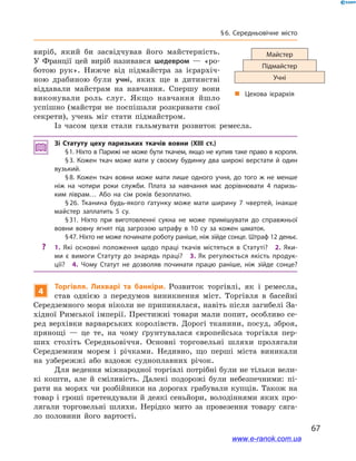 67
§ 6. Середньовічне місто
виріб, який би засвідчував його майстерність.
У  Франції цей виріб називався шедевром  — «ро-
ботою рук». Нижче від підмайстра за ієрархіч-
ною драбиною були учні, яких ще в  дитинстві
віддавали майстрам на навчання. Спершу вони
виконували роль слуг. Якщо навчання йшло
успішно (майстри не поспішали розкривати свої
секрети), учень міг стати підмайстром.
Із часом цехи стали гальмувати розвиток ремесла.
Зі Статуту цеху паризьких ткачів вовни (XIII ст.)
§ 1. Ніхто в Парижі не може бути ткачем, якщо не купив таке право в короля.
§ 3. Кожен ткач може мати у  своєму будинку два широкі верстати й  один
вузький.
§ 8. Кожен ткач вовни може мати лише одного учня, до того ж  не менше
ніж на чотири роки служби. Плата за навчання має дорівнювати 4  паризь­
ким ліврам… Або на сім років безоплатно.
§ 26. Тканина будь-якого ґатунку може мати ширину 7  чвертей, інакше
майстер заплатить 5  су.
§ 31. Ніхто при виготовленні сукна не може примішувати до справжньої
вовни вовну ягнят під загрозою штрафу в  10  су за кожен шматок.
§ 47. Ніхто не може починати роботу раніше, ніж зійде сонце. Штраф 12 деньє.
?? 1.  Які основні положення щодо праці ткачів містяться в  Статуті? 2.  Яки­
ми є  вимоги Статуту до знарядь праці? 3. Як регулюється якість продук­
ції? 4.  Чому Статут не дозволяв починати працю раніше, ніж зійде сонце?
4
Торгівля. Лихварі та банкіри. Розвиток торгівлі, як і  ремесла,
став однією з  передумов виникнення міст. Торгівля в  басейні
Середземного моря ніколи не припинялася, навіть після загибелі За-
хідної Римської імперії. Престижні товари мали попит, особливо се-
ред верхівки варварських королівств. Дорогі тканини, посуд, зброя,
прянощі  — це те, на чому ґрунтувалася європейська торгівля пер-
ших століть Середньовіччя. Основні торговельні шляхи пролягали
Середземним морем і  річками. Недивно, що перші міста виникали
на узбережжі або вздовж судноплавних річок.
Для ведення міжнародної торгівлі потрібні були не тільки вели-
кі кошти, але  й сміливість. Далекі подорожі були небезпечними: пі-
рати на морях чи розбійники на дорогах грабували купців. Також на
товар і гроші претендували й деякі сеньйори, володіннями яких про-
лягали торговельні шляхи. Нерідко мито за провезення товару сяга-
ло половини його вартості.
Майстер
Підмайстер
Учні
„„ Цехова ієрархія
www.e-ranok.com.ua
 