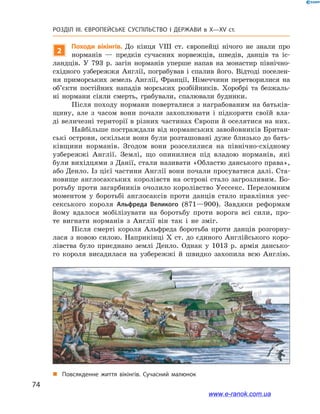 74
Розділ ІІІ. ЄВРОПЕЙСЬКЕ СУСПІЛЬСТВО І  ДЕРЖАВИ в  X—ХV ст.
2
Походи вікінгів. До кінця VIII ст. європейці нічого не знали про
норманів  — предків сучасних норвежців, шведів, данців та іс-
ландців. У  793  р. загін норманів уперше напав на монастир північно-
східного узбережжя Англії, пограбував і спалив його. Відтоді поселен-
ня приморських земель Англії, Франції, Німеччини перетворилися на
об’єкти постійних нападів морських розбійників. Хоробрі та безжаль-
ні нормани сіяли смерть, грабували, спалювали будинки.
Після походу нормани поверталися з награбованим на батьків-
щину, але з  часом вони почали захоплювати і  підкоряти своїй вла-
ді величезні території в різних частинах Європи й оселятися на них.
Найбільше постраждали від норманських завойовників Британ-
ські острови, оскільки вони були розташовані дуже близько до бать-
ківщини норманів. Згодом вони розселилися на північно-східному
узбережжі Англії. Землі, що опинилися під владою норманів, які
були вихідцями з Данії, стали називати «Областю данського права»,
або Денло. Із цієї частини Англії вони почали просуватися далі. Ста-
новище англосакських королівств на острові стало загрозливим. Бо-
ротьбу проти загарбників очолило королівство Уессекс. Переломним
моментом у  боротьбі англосаксів проти данців стало правління уес-
секського короля Альфреда Великого (871—900). Завдяки реформам
йому вдалося мобілізувати на боротьбу проти ворога всі сили, про-
те вигнати норманів з  Англії він так і  не зміг.
Після смерті короля Альфреда боротьба проти данців розгорну-
лася з новою силою. Наприкінці X ст. до єдиного Англійського коро-
лівства було приєднано землі Денло. Однак у  1013  р. армія дансько-
го короля висадилася на узбережжі й  швидко захопила всю Англію.
„„ Повсякденне життя вікінгів. Сучасний малюнок
www.e-ranok.com.ua
 
