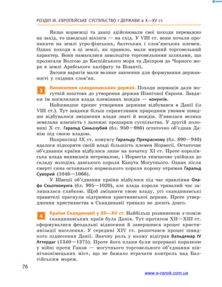 76
Розділ ІІІ. ЄВРОПЕЙСЬКЕ СУСПІЛЬСТВО І  ДЕРЖАВИ в  X—ХV ст.
Якщо норвежці та данці здійснювали свої походи переважно
на захід, то шведські вікінги — на схід. У VIІІ ст. вони почали про-
никати на землі угро-фінських, балтських і  слов’янських племен.
Однак походи в  ці землі, як правило, мали мирний торговельний
характер. Вони намагалися заволодіти торговельними шляхами, що
пролягали Волгою до Каспійського моря та Дніпром до Чорного мо-
ря в  землі Арабського халіфату та Візантії.
Загони варягів мали велике значення для формування держав-
ності у  східних слов’ян.
3
Виникнення скандинавських держав. Походи норманів дали мо-
гутній поштовх до утворення держав Північної Європи. Завдя-
ки їм посилилася влада племінних вождів  — конунгів.
Найшвидше процес утворення держави відбувався в  Данії (із
VIІІ ст.). Тут завдяки більш сприятливим природним умовам швид-
ше відбувалося зміцнення влади знаті й  вождів. З’явилася велика
земельна власність і  залежні прошарки суспільства. У  другій поло-
вині X  ст. Гаральд Синьозубий (бл. 950—986) остаточно об’єднав Да-
нію під своєю владою.
Наприкінці IX ст. конунгу Гаральду Прекрасному (бл. 890—940)
вдалося підкорити своїй владі більшість племен Норвегії. Остаточне
об’єднання країни відбулося лише на початку XI ст. Проте королів-
ська влада виявилася нетривалою, і  Норвегія тимчасово увійшла до
складу володінь данського короля Канута Могутнього. Однак після
смерті сина останнього норвезького короля корону отримав Гаральд
Суворий (1046—1066).
У Швеції об’єднання країни відбулося під час правління Ола-
фа Скьотконунга (бл. 995—1020), але влада короля тривалий час за-
лишалася слабкою. Щоб зміцнити свою владу, усі скандинавські
правителі прагнули підтримки християнської церкви. Проте утвер-
дження християнства в  Скандинавії тривало не досить довго.
4
Країни Скандинавії у XII—ХV ст. Найбільш розвиненою з-поміж
скандинавських країн була Данія. Тут протягом XII—XIII ст.
сформувалися феодальні відносини й  завершився процес христи-
янізації населення. У  середині XIV ст. розпочався процес швид-
кого піднесення Данії. Значну роль у  ньому відіграв Вальдемар  IV
Аттердаг (1340—1375). Проте його плани були перервані поразкою
у  війні проти Ганзи  — могутнього торговельного об’єднання пів-
нічнонімецьких міст, що не бажало втрачати контроль над Бал-
тійським морем.
www.e-ranok.com.ua
 