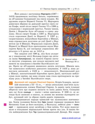 77
§ 7. Північна Європа наприкінці VIII — у  ХV ст.
Його донька і наступниця Маргарита (1387—
1412) продовжила політику батька, спрямовану
на об’єднання Скандинавії під своєю владою. Як
дружина короля Норвегії Гакона  VI, Маргарита
домоглася обрання на данський престол свого си-
на Олафа, який після смерті Гакона VI в 1380 р.
успадкував і норвезький престол. Таким чином,
Данію і  Норвегію було об’єднано в  єдину дер-
жаву. Після смерті Олафа в  1387  р. Маргарита
стала королевою Данії та Норвегії. У  1397  р.,
скориставшись міжусобною боротьбою у Швеції,
вона спромоглася долучити до унії Данії з Нор-
вегією ще й Швецію. Формально королем Данії,
Норвегії та Швеції було проголошено онука Мар-
гарити Еріка II, але насправді управління збе-
рігалося в  її руках аж до 1412  р.
Так завдяки унії 1397  р., яка була укладе-
на у  шведському місті Кальмар (через що діста-
ла назву Кальмарська), на півночі Європи поста-
ло могутнє утворення, яке почало висувати свої
вимоги на панування в басейні Балтійського мо-
ря. Проте це об’єднання виявилося досить штучним. Швеція весь
час намагалася позбутися данського панування. У  1453  р. вона до-
моглася автономії, а  1523  р.  — незалежності. Національний рух
у  Швеції, започаткований боротьбою проти Данії, настільки мобілі-
зував сили країни, що вона згодом сама стала претендувати на про-
відну роль у  басейні Балтійського моря.
5
Духовний світ народів Північної Європи. Острів Ісландія, заселе-
ний вікінгами у IX—Х ст., — місце унікальних пам’яток куль-
тури германських племен Північної Європи. Із давніх часів ісландці
зберегли саги про подвиги вікінгів та їхніх давніх богів. Співцями
цих саг були скальди  — поети і  воїни одночасно. У  XIII  ст. ці ле-
генди були записані в  книгах, за якими ми можемо відтворити по-
бут, духовний світ та образи героїв давніх германців.
Скандинавські народи тривалий час залишалися язичника-
ми. Їхнім головним богом був Одін (давні германці називали його
Вотаном). Саме до його володінь, у Валгаллу, небесні діви — валь-
кірії  — приводили душі загиблих у  бою воїнів. Тут вони відпочи-
вали в  очікуванні вирішальної битви проти сил зла. З  інших бо-
гів найвідомішим був Тор (давньогерманський Донар). Він кидав
і
„„ Данські воїни.
Мініатюра XII ст.
www.e-ranok.com.ua
 