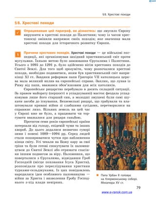 79
§ 8. Хрестові походи
§ 8. Хрестові походи

Опрацювавши цей параграф, ви дізнаєтесь: що змусило Європу
вирушити в хрестові походи до Палестини; чому із часом хрес-
тоносці змінили напрямок своїх походів; яке значення мали
хрестові походи для історичного розвитку Європи.
1
Причини хрестових походів. Хрестові походи  — це військові екс-
педиції, які організовував західний християнський світ проти
мусульман. Їхньою метою було завоювання Єрусалима і  Палестини.
Усього з  1095  до 1291  р. було здійснено вісім хрестових походів до
Святої Землі. Для того щоб зрозуміти, чому розпочалися хрестові
походи, необхідно подивитися, яким був християнський світ напри-
кінці XI ст. Завдяки реформам папи Григорія VII католицька церк-
ва мала великий вплив на європейські справи. Заклик, що лунав із
Риму від папи, вважався обов’язковим для всіх католиків.
Європейське рицарство перебувало в  досить складній ситуації.
За правом майорату (першості в успадкуванні) маєток феодала успад-
ковував лише його старший син, а  молодші змушені були самі шу-
кати засоби до існування. Безземельні рицарі, що грабували та вла-
штовували криваві війни зі слабшими сусідами, перетворилися на
справжнє лихо. Вільних земель на цей час
у  Європі вже не було, а  працювати чи тор-
гувати вважалося для рицаря ганьбою.
Протягом семи років європейські країни
потерпали від голоду, епідемій чуми та інших
хвороб. До цього додалися незвично суворі
зими і  повені 1089—1094  рр. Серед людей
стали поширюватися чутки про наближення
кінця світу. Усі чекали на Божу кару за свої
гріхи та були готові спокутувати їх паломни-
цтвом до Святої Землі або отримати спасін-
ня іншим подвигом за віру. Паломники, що
поверталися з  Єрусалима, відвідавши Гроб
Господній (місце поховання Ісуса Христа),
розповідали про переслідування християн
турками-сельджуками. Із цих повідомлень
народилася ідея особливого паломництва  —
війни за Христа і  визволення Гробу Господ-
нього з-під влади невірних.
„„ Папа Урбан ІІ головує
на  Клермонському соборі.
Мініатюра ХV ст.
www.e-ranok.com.ua
 