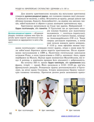 82
Розділ ІІІ. ЄВРОПЕЙСЬКЕ СУСПІЛЬСТВО І  ДЕРЖАВИ в  X—ХV ст.
Для захисту християнських володінь від мусульман хрестоносці
утворили духовно-рицарські ордени, які головною справою своєї діяльнос-
ті вважали не молитву, а війну. Вступаючи до ордену, рицарі давали три
обітниці (покори, бідності, безшлюбності) і, на відміну від звичних чен-
ців, зобов’язувалися зі зброєю в  руках захищати християнську віру.
Хрестоносці організували на Сході три ордени. Найдавніший  —
Орден госпітальєрів, або іоаннітів. У  Єрусалимі ще до хрестових похо-
дів існував будинок для відпочинку
паломників  — госпіталь (притулок),
який мав ім’я Святого Іоанна, патріар-
ха Александрійського (VII ст.). Ченці
спершу доглядали поранених, а  потім
самі почали воювати проти невірних.
У  1113  р. папа офіційно визнав існу-
вання госпітальєрів і  затвердив статут ордену, згідно з  яким вони бу-
ли зобов’язані боротися проти ворогів християнства. Після відвою-
вання мусульманами в  1309  р. Палестини госпітальєри заволоділи
островом Родос, а коли турки-османи в 1522 р. захопили і його, орден
перебрався на Мальту. Відтоді орден називається Мальтійським, він іс-
нує й  дотепер, а  зовнішнім проявом його діяльності є  доброчинність.
На початку XII ст. виник Орден тамплієрів, або храмовників (від
франц. temple  — храм). Його заснували в  1118—1119  рр. дев’ять
французьких рицарів. Резиденція ордену розташовувалася в  Єруса-
лимі, на місці храму Соломона. Історія виникнення Ордену тамплі-
єрів сповнена таємниць. Протягом десяти років засновники прихо-
і
Духовно-рицарські ордени — об’єднання
рицарів, головною справою яких була бо­
ротьба проти ворогів християнської віри;
присягалися не одружуватися та жити в бід­
ності.
„„ Щит госпітальєрів „„ Щит тамплієрів „„ Щит тевтонів
www.e-ranok.com.ua
 
