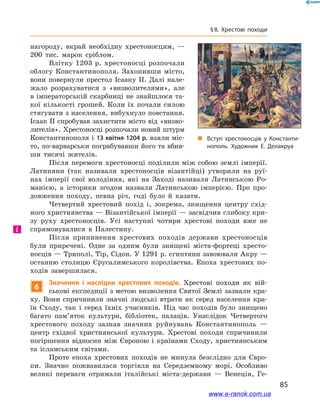 85
§ 8. Хрестові походи
нагороду, вкрай необхідну хрестоносцям,  —
200  тис. марок сріблом.
Влітку 1203 р. хрестоносці розпочали
облогу Константинополя. Захопивши місто,
вони повернули престол Ісааку ІІ. Далі нале-
жало розрахуватися з  «визволителями», але
в імператорській скарбниці не знайшлося та-
кої кількості грошей. Коли їх почали силою
стягувати з населення, вибухнуло повстання.
Ісаак II спробував захистити місто від «визво-
лителів». Хрестоносці розпочали новий штурм
Константинополя і 13 квітня 1204 р. взяли міс-
то, по-варварськи пограбувавши його та вбив-
ши тисячі жителів.
Після перемоги хрестоносці поділили між собою землі імперії.
Латиняни (так називали хрестоносців візантійці) утворили на руї-
нах імперії свої володіння, які на Заході називали Латинською Ро-
манією, а  історики згодом назвали Латинською імперією. Про про-
довження походу, певна річ, годі було й  казати.
Четвертий хрестовий похід і, зокрема, знищення центру схід-
ного християнства — Візантійської імперії — засвідчив глибоку кри-
зу руху хрестоносців. Усі наступні чотири хрестові походи вже не
спрямовувалися в  Палестину.
Після припинення хрестових походів держави хрестоносців
були приречені. Одне за одним були знищені міста-фортеці хресто-
носців — Триполі, Тір, Сідон. У 1291 р. єгиптяни завоювали Акру —
останню столицю Єрусалимського королівства. Епоха хрестових по-
ходів завершилася.
6
Значення і  наслідки хрестових походів. Хрестові походи як вій-
ськові експедиції з метою визволення Святої Землі зазнали кра-
ху. Вони спричинили значні людські втрати як серед населення кра-
їн Сходу, так і  серед їхніх учасників. Під час походів було знищено
багато пам’яток культури, бібліотек, палаців. Унаслідок Четвертого
хрестового походу зазнав значних руйнувань Константинополь  —
центр східної християнської культури. Хрестові походи спричинили
погіршення відносин між Європою і  країнами Сходу, християнським
та ісламським світами.
Проте епоха хрестових походів не минула безслідно для Євро-
пи. Значно пожвавилася торгівля на Середземному морі. Особливо
великі переваги отримали італійські міста-держави  — Венеція, Ге-
і
„„ Вступ хрестоносців у Константи­
нополь. Художник Е. Делакруа
www.e-ranok.com.ua
 