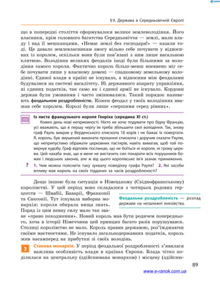 89
§ 9. Держава в  Середньовічній Європі
що в  попередні століття сформувалося велике землеволодіння. Його
власники, крім головного багатства Середньовіччя — землі, мали вла-
ду і над її мешканцями. «Немає землі без господаря!»  — казали то-
ді. Це давало землевласникам змогу вільно себе почувати у  відноси-
нах із королем, оскільки вони були пов’язані з  ним лише васальною
клятвою. Володіння великих феодалів іноді були більшими за воло-
діння самого короля. Фактично король більш-менш впевнено міг се-
бе почувати лише у власному домені — спадковому земельному воло-
дінні. Єдиної влади в  країні не існувало, а  відносини між феодалами
будувалися на системі васалітету. Ні державного апарату управління,
ні єдиних податків, так само як і єдиної армії не існувало. Кордони
держав були умовними і  часто змінювалися. Такий порядок назива-
ють феодальною роздробленістю. Кожен феодал у своїх володіннях вва-
жав себе королем. Королі були лише «першими серед рівних».
Із листа французького короля Генріха (середина XI ст.)
Кожен день нові неприємності. Ніхто не хоче подумати про бідну Францію,
усі вважають, що в першу чергу їм треба збільшити свої володіння. Так, знову
граф Рауль викрав у  Верденського єпископа 18  корів і  не бажає їх повертати.
Я, король, був змушений виконати прохання єпископа і доручив сказати Раулю,
що неприпустимо ображати церковних пастирів, навіть вимагав, щоб той по­
вернув худобу. Граф відповів посланцю, що не боїться ні короля, ні грому церк­
ви. Цей нахаба знає, що в мене не вистачить сил покарати всіх порушників бо­
жих і  людських законів, але ж  від цього королівське ім’я зазнає приниження.
?? 1.  Чим можна пояснити таку зухвалу поведінку графа Рауля? 2.  Які засоби
впливу мав король на своїх підданих за часів роздробленості?
Дещо іншою була ситуація в  Німецькому (Східнофранкському)
королівстві. У  цей період воно складалося з  чотирьох родових гер-
цогств  — Швабії, Баварії, Франконії
та Саксонії. Тут існувала виборна мо-
нархія: короля обирала вища знать.
Поряд із цим певну силу мало так зва-
не «право походження». Новий король мав бути родичем попередньо-
го, хоча в  історії Німеччини цей принцип багато разів порушувався.
Столиці королівство не мало. Король правив державою, роз’їжджаючи
своїми маєтностями. Не існувало загальнодержавних податків, король
жив насамперед на прибутки зі своїх володінь.
3
Станова монархія. У період феодальної роздробленості з’явилася
важлива особливість влади в  країнах Європи. Влада чітко по-
ділилася на центральну (здійснювана монархом) і  місцеву (здійсню-
Феодальна роздробленість  — розпад
держави на незалежні князівства.
www.e-ranok.com.ua
 