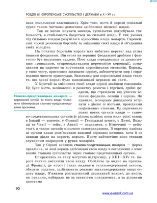 90
Розділ ІІІ. ЄВРОПЕЙСЬКЕ СУСПІЛЬСТВО І  ДЕРЖАВИ в  X—ХV ст.
вана земельними власниками). Крім того, міста й  окремі соціальні
групи також частково домоглися здійснення місцевої влади.
Так не могло існувати завжди, суспільство потребувало ста-
більності, а  стабільність базується на сильній владі. У  тих умовах
під сильною владою розумілася одноосібна влада монарха. Європей-
ські королі розпочали боротьбу за зміцнення своєї влади й  об’єднання
своїх володінь.
На початку боротьби король мав небагато переваг над усіма
іншими феодалами. Він стояв на вершині феодальної драбини і фак-
тично був верховним суддею. Його влада передавалася за династич-
ним принципом, супроводжувалася церемонією коронації, пома-
занням на царство та врученням королівських символів. Король,
у свою чергу, присягався захищати церкву, забезпечувати мир і спра-
ведливо чинити правосуддя. Важливим для королівської влади стало
те, що деякі королі були канонізовані церквою як святі.
У боротьбі за зміцнення своєї влади королі знайшли союзників.
Це були міста, зацікавлені в  розвитку ремесла і  торгівлі, дрібні фе-
одали, що страждали від утисків ве-
ликих феодалів, селяни і  церква. Як
правило, монархам доводилося всту-
пати в  діалог із містами, провідними
соціальними станами. Це спричинило
появу нових органів влади  — стано-
во-представницьких органів (у різних країнах вони мали різні назви:
в Іспанії  — кортеси, у  Франції  — Генеральні штати, у Литві, Поль-
щі та Чехії — сейм, в Англії  — парламент, у Німеччині  — рейх-
стаг), а також органів місцевого самоврядування. В окремих країнах
ці органи влади розв’язували важливі державні питання, хоча й не
завжди діяли на користь короля. Проте найчастіше вони ставали
слухняним знаряддям у  руках монархів.
Так у  Європі виникла станово-представницька монархія  — форма
правління, за якої король здійснював свою владу в погодженні з осно-
вними станами суспільства через станово-представницькі органи.
Спираючись на таку могутню підтримку, у XIII—XIV ст. ко-
ролі значно зміцнили свою владу. Особливо це видно на прикла-
ді Франції, де королі стали видавати загальнодержавні закони,
збирати податки, здійснювати реальну загальнодержавну вищу су-
дову владу. З’явився розгалужений державний апарат, до якого,
як правило, набирали не за знатністю походження, а  за діловими
якостями.
Станово-представницька монархія  —
державний устрій, за якого влада прави­
теля обмежується станово-представниць­
кими органами.
www.e-ranok.com.ua
 