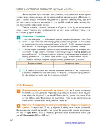 92
Розділ ІІІ. ЄВРОПЕЙСЬКЕ СУСПІЛЬСТВО І  ДЕРЖАВИ в  X—ХV ст.
Якщо справа була занадто заплутаною, а її учасники мали арис-
тократичне походження, то справедливість визначалася «Божим су-
дом», коли обидві сторони сходилися у  двобої. Вважалося, що Бог
не допустить поразки невинного. На двобій замість себе можна бу-
ло виставити вправного воїна.
Таким чином, судова система в  Середні віки була недоскона-
лою і  заплутаною, але незважаючи на це, вона забезпечувала ста-
більність у  суспільстві.
?
Запитання і  завдання
~~
1. Що таке монархія?  2. Як називали королів у період феодальної роздробле­
ності?  3. Що називають станово-представницькою монархією?  4. Як називав­
ся вищий станово-представницький орган в Англії?  5.  Що називали кортеса­
ми в Іспанії?  6.  Чиєму суду в Середньовічній Європі підлягали селяни?
** 7. Які риси були притаманні ранньосередньовічному королівству як формі дер­
жавності?  8.  Що нового з’явилося в організації влади в період феодальної
роздробленості?  9. Охарактеризуйте станово-представницьку монархію як
форму державності.  10.  Якими були право і суд у Середньовічній Європі?
 11.  Складіть таблицю «Форми середньовічної державності» (у зошиті).
Форма держави Характерні риси
 12.  У період існування якої форми держави з’явилися і як проявлялися
в  системі управління такі принципи: 1)  «Король є першим серед рівних».
2)  «Що стосується всіх, має бути схвалено всіма»?
§ 10. Франція

Опрацювавши цей параграф, ви дізнаєтесь: як і  чому почалася
боротьба за об’єднання Франції під владою короля; про видат-
них королів Франції з династії Капетингів; чому почалася Сто-
літня війна між Францією та Англією і чим вона закінчилася;
коли було завершено об’єднання Франції.
1
Причини і передумови посилення королівської влади й об’єднання
країни. Наприкінці X  ст. у  Франції відбулася зміна династії.
Засновником нової династії став один із нащадків графа паризько-
го Еда  — Гуго Капет. Так у  Франції розпочалося правління нової ди-
настії Капетингів (987—1328  рр.).
www.e-ranok.com.ua
 